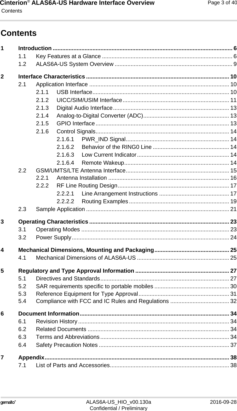 Cinterion® ALAS6A-US Hardware Interface Overview Contents40ALAS6A-US_HIO_v00.130a 2016-09-28Confidential / PreliminaryPage 3 of 40Contents1 Introduction ................................................................................................................. 61.1 Key Features at a Glance .................................................................................. 61.2 ALAS6A-US System Overview .......................................................................... 92 Interface Characteristics .......................................................................................... 102.1 Application Interface ........................................................................................ 102.1.1 USB Interface...................................................................................... 102.1.2 UICC/SIM/USIM Interface................................................................... 112.1.3 Digital Audio Interface......................................................................... 132.1.4 Analog-to-Digital Converter (ADC)...................................................... 132.1.5 GPIO Interface.................................................................................... 132.1.6 Control Signals.................................................................................... 142.1.6.1 PWR_IND Signal................................................................. 142.1.6.2 Behavior of the RING0 Line ................................................ 142.1.6.3 Low Current Indicator.......................................................... 142.1.6.4 Remote Wakeup.................................................................. 142.2 GSM/UMTS/LTE Antenna Interface................................................................. 152.2.1 Antenna Installation ............................................................................ 162.2.2 RF Line Routing Design...................................................................... 172.2.2.1 Line Arrangement Instructions ............................................ 172.2.2.2 Routing Examples............................................................... 192.3 Sample Application .......................................................................................... 213 Operating Characteristics ........................................................................................ 233.1 Operating Modes ............................................................................................. 233.2 Power Supply................................................................................................... 244 Mechanical Dimensions, Mounting and Packaging............................................... 254.1 Mechanical Dimensions of ALAS6A-US .......................................................... 255 Regulatory and Type Approval Information ........................................................... 275.1 Directives and Standards................................................................................. 275.2 SAR requirements specific to portable mobiles ............................................... 305.3 Reference Equipment for Type Approval......................................................... 315.4 Compliance with FCC and IC Rules and Regulations ..................................... 326 Document Information.............................................................................................. 346.1 Revision History............................................................................................... 346.2 Related Documents ......................................................................................... 346.3 Terms and Abbreviations................................................................................. 346.4 Safety Precaution Notes .................................................................................. 377 Appendix.................................................................................................................... 387.1 List of Parts and Accessories........................................................................... 38