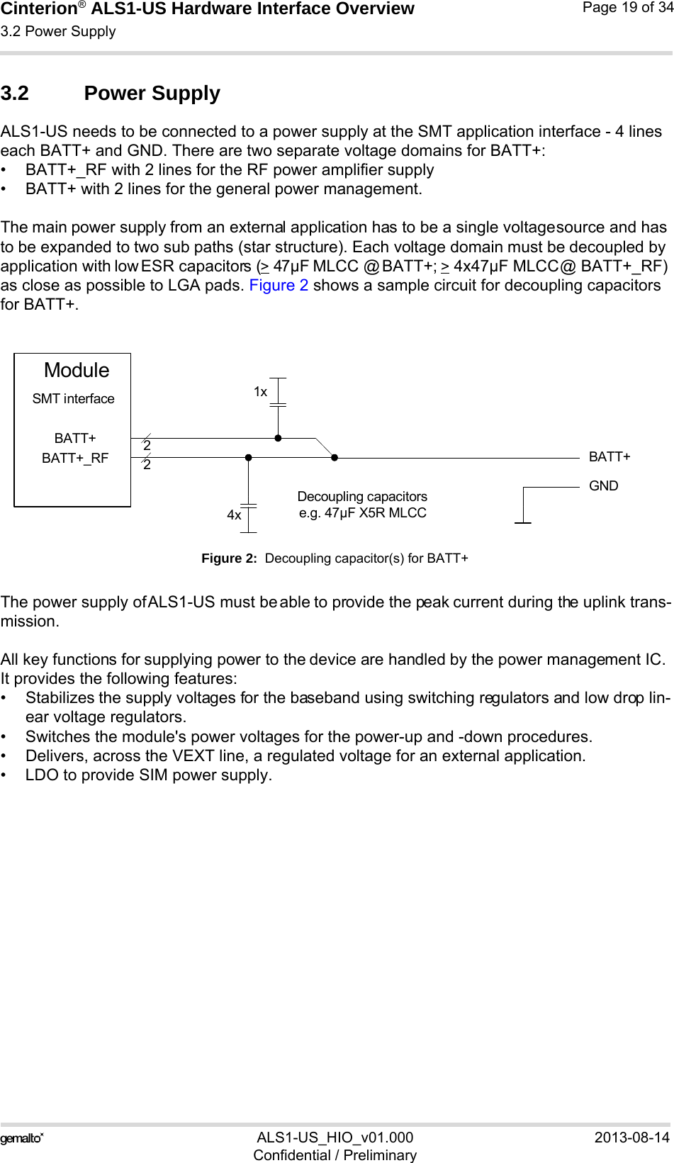 Cinterion® ALS1-US Hardware Interface Overview3.2 Power Supply23ALS1-US_HIO_v01.000 2013-08-14Confidential / PreliminaryPage 19 of 343.2 Power SupplyALS1-US needs to be connected to a power supply at the SMT application interface - 4 lines each BATT+ and GND. There are two separate voltage domains for BATT+:• BATT+_RF with 2 lines for the RF power amplifier supply • BATT+ with 2 lines for the general power management. The main power supply from an external application has to be a single voltage source and has to be expanded to two sub paths (star structure). Each voltage domain must be decoupled by application with low ESR capacitors (&gt; 47µF MLCC @ BATT+; &gt; 4x47µF MLCC @ BATT+_RF) as close as possible to LGA pads. Figure 2 shows a sample circuit for decoupling capacitors for BATT+.Figure 2:  Decoupling capacitor(s) for BATT+The power supply of ALS1-US must be able to provide the peak current during the uplink trans-mission. All key functions for supplying power to the device are handled by the power management IC. It provides the following features:• Stabilizes the supply voltages for the baseband using switching regulators and low drop lin-ear voltage regulators.• Switches the module&apos;s power voltages for the power-up and -down procedures.• Delivers, across the VEXT line, a regulated voltage for an external application.• LDO to provide SIM power supply.BATT+22Decoupling capacitorse.g. 47µF X5R MLCC4xGNDBATT+BATT+_RFModuleSMT interface 1x