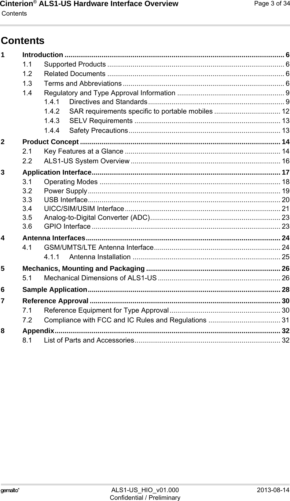 Cinterion® ALS1-US Hardware Interface Overview Contents34ALS1-US_HIO_v01.000 2013-08-14Confidential / PreliminaryPage 3 of 34Contents1 Introduction ................................................................................................................. 61.1 Supported Products ........................................................................................... 61.2 Related Documents ........................................................................................... 61.3 Terms and Abbreviations ................................................................................... 61.4 Regulatory and Type Approval Information ....................................................... 91.4.1 Directives and Standards...................................................................... 91.4.2 SAR requirements specific to portable mobiles .................................. 121.4.3 SELV Requirements ........................................................................... 131.4.4 Safety Precautions.............................................................................. 132 Product Concept ....................................................................................................... 142.1 Key Features at a Glance ................................................................................ 142.2 ALS1-US System Overview ............................................................................. 163 Application Interface................................................................................................. 173.1 Operating Modes ............................................................................................. 183.2 Power Supply................................................................................................... 193.3 USB Interface................................................................................................... 203.4 UICC/SIM/USIM Interface................................................................................ 213.5 Analog-to-Digital Converter (ADC)................................................................... 233.6 GPIO Interface ................................................................................................. 234 Antenna Interfaces.................................................................................................... 244.1 GSM/UMTS/LTE Antenna Interface................................................................. 244.1.1 Antenna Installation ............................................................................ 255 Mechanics, Mounting and Packaging ..................................................................... 265.1 Mechanical Dimensions of ALS1-US ............................................................... 266 Sample Application................................................................................................... 287 Reference Approval .................................................................................................. 307.1 Reference Equipment for Type Approval......................................................... 307.2 Compliance with FCC and IC Rules and Regulations ..................................... 318 Appendix.................................................................................................................... 328.1 List of Parts and Accessories........................................................................... 32