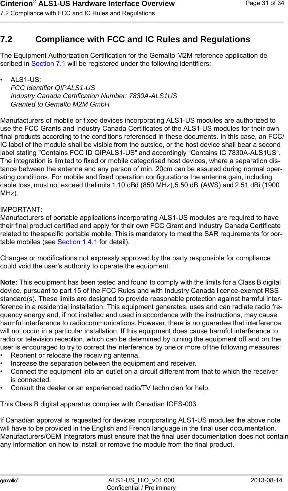 Cinterion® ALS1-US Hardware Interface Overview7.2 Compliance with FCC and IC Rules and Regulations31ALS1-US_HIO_v01.000 2013-08-14Confidential / PreliminaryPage 31 of 347.2 Compliance with FCC and IC Rules and Regulations The Equipment Authorization Certification for the Gemalto M2M reference application de-scribed in Section 7.1 will be registered under the following identifiers:•ALS1-US:FCC Identifier QIPALS1-USIndustry Canada Certification Number: 7830A-ALS1USGranted to Gemalto M2M GmbHManufacturers of mobile or fixed devices incorporating ALS1-US modules are authorized to use the FCC Grants and Industry Canada Certificates of the ALS1-US modules for their own final products according to the conditions referenced in these documents. In this case, an FCC/IC label of the module shall be visible from the outside, or the host device shall bear a second label stating &quot;Contains FCC ID QIPALS1-US&quot; and accordingly “Contains IC 7830A-ALS1US“. The integration is limited to fixed or mobile categorised host devices, where a separation dis-tance between the antenna and any person of min. 20cm can be assured during normal oper-ating conditions. For mobile and fixed operation configurations the antenna gain, including cable loss, must not exceed the limits 1.10 dBd (850 MHz), 5.50 dBi (AWS) and 2.51 dBi (1900 MHz).IMPORTANT:Manufacturers of portable applications incorporating ALS1-US modules are required to have their final product certified and apply for their own FCC Grant and Industry Canada Certificate related to the specific portable mobile. This is mandatory to meet the SAR requirements for por-table mobiles (see Section 1.4.1 for detail).Changes or modifications not expressly approved by the party responsible for compliance could void the user&apos;s authority to operate the equipment.Note: This equipment has been tested and found to comply with the limits for a Class B digital device, pursuant to part 15 of the FCC Rules and with Industry Canada licence-exempt RSS standard(s). These limits are designed to provide reasonable protection against harmful inter-ference in a residential installation. This equipment generates, uses and can radiate radio fre-quency energy and, if not installed and used in accordance with the instructions, may cause harmful interference to radio communications. However, there is no guarantee that interference will not occur in a particular installation. If this equipment does cause harmful interference to radio or television reception, which can be determined by turning the equipment off and on, the user is encouraged to try to correct the interference by one or more of the following measures: • Reorient or relocate the receiving antenna.• Increase the separation between the equipment and receiver.• Connect the equipment into an outlet on a circuit different from that to which the receiveris connected.• Consult the dealer or an experienced radio/TV technician for help.This Class B digital apparatus complies with Canadian ICES-003.If Canadian approval is requested for devices incorporating ALS1-US modules the above note will have to be provided in the English and French language in the final user documentation. Manufacturers/OEM Integrators must ensure that the final user documentation does not contain any information on how to install or remove the module from the final product.