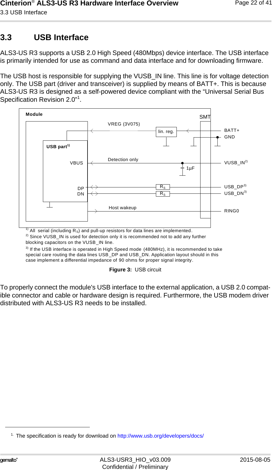 Cinterion® ALS3-US R3 Hardware Interface Overview3.3 USB Interface27ALS3-USR3_HIO_v03.009 2015-08-05Confidential / PreliminaryPage 22 of 413.3 USB InterfaceALS3-US R3 supports a USB 2.0 High Speed (480Mbps) device interface. The USB interface is primarily intended for use as command and data interface and for downloading firmware. The USB host is responsible for supplying the VUSB_IN line. This line is for voltage detection only. The USB part (driver and transceiver) is supplied by means of BATT+. This is because ALS3-US R3 is designed as a self-powered device compliant with the “Universal Serial Bus Specification Revision 2.0”1.Figure 3:  USB circuitTo properly connect the module&apos;s USB interface to the external application, a USB 2.0 compat-ible connector and cable or hardware design is required. Furthermore, the USB modem driver distributed with ALS3-US R3 needs to be installed.1. The specification is ready for download on http://www.usb.org/developers/docs/DPDNVREG (3V075)BATT+USB_DP3)lin. reg. GNDModuleDetection only VUSB_IN2)USB part1)1) All  serial (including RS) and pull-up resistors for data lines are implemented.USB_DN3)3) If the USB interface is operated in High Speed mode  (480MHz), it is recommended to take special care routing the data lines USB_DP and USB_DN. Application layout should in this case implement a differential impedance of 90 ohms for proper signal integrity.RSRSVBUS 1µF2) Since VUSB_IN is used for detection only it is recommended not to add any further blocking capacitors on the VUSB_IN line.Host wakeup RING0SMT