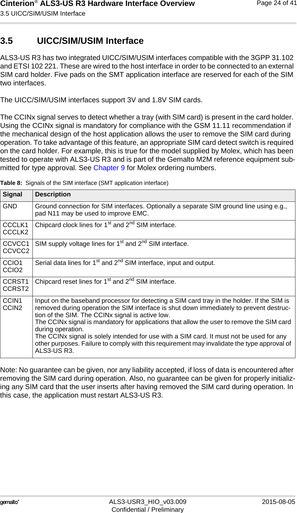 Cinterion® ALS3-US R3 Hardware Interface Overview3.5 UICC/SIM/USIM Interface27ALS3-USR3_HIO_v03.009 2015-08-05Confidential / PreliminaryPage 24 of 413.5 UICC/SIM/USIM InterfaceALS3-US R3 has two integrated UICC/SIM/USIM interfaces compatible with the 3GPP 31.102 and ETSI 102 221. These are wired to the host interface in order to be connected to an external SIM card holder. Five pads on the SMT application interface are reserved for each of the SIM two interfaces. The UICC/SIM/USIM interfaces support 3V and 1.8V SIM cards. The CCINx signal serves to detect whether a tray (with SIM card) is present in the card holder. Using the CCINx signal is mandatory for compliance with the GSM 11.11 recommendation if the mechanical design of the host application allows the user to remove the SIM card during operation. To take advantage of this feature, an appropriate SIM card detect switch is required on the card holder. For example, this is true for the model supplied by Molex, which has been tested to operate with ALS3-US R3 and is part of the Gemalto M2M reference equipment sub-mitted for type approval. See Chapter 9 for Molex ordering numbers.Note: No guarantee can be given, nor any liability accepted, if loss of data is encountered after removing the SIM card during operation. Also, no guarantee can be given for properly initializ-ing any SIM card that the user inserts after having removed the SIM card during operation. In this case, the application must restart ALS3-US R3.Table 8:  Signals of the SIM interface (SMT application interface)Signal DescriptionGND Ground connection for SIM interfaces. Optionally a separate SIM ground line using e.g., pad N11 may be used to improve EMC.CCCLK1CCCLK2 Chipcard clock lines for 1st and 2nd SIM interface.CCVCC1CCVCC2 SIM supply voltage lines for 1st and 2nd SIM interface.CCIO1CCIO2 Serial data lines for 1st and 2nd SIM interface, input and output.CCRST1CCRST2 Chipcard reset lines for 1st and 2nd SIM interface.CCIN1CCIN2 Input on the baseband processor for detecting a SIM card tray in the holder. If the SIM is removed during operation the SIM interface is shut down immediately to prevent destruc-tion of the SIM. The CCINx signal is active low.The CCINx signal is mandatory for applications that allow the user to remove the SIM card during operation. The CCINx signal is solely intended for use with a SIM card. It must not be used for any other purposes. Failure to comply with this requirement may invalidate the type approval of ALS3-US R3.