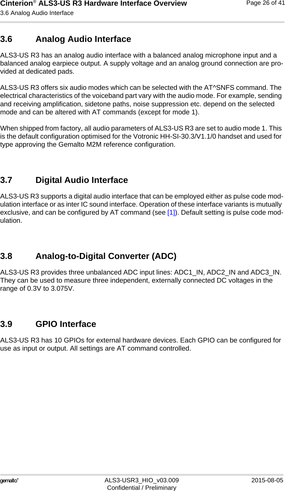 Cinterion® ALS3-US R3 Hardware Interface Overview3.6 Analog Audio Interface27ALS3-USR3_HIO_v03.009 2015-08-05Confidential / PreliminaryPage 26 of 413.6 Analog Audio InterfaceALS3-US R3 has an analog audio interface with a balanced analog microphone input and a balanced analog earpiece output. A supply voltage and an analog ground connection are pro-vided at dedicated pads.ALS3-US R3 offers six audio modes which can be selected with the AT^SNFS command. The electrical characteristics of the voiceband part vary with the audio mode. For example, sending and receiving amplification, sidetone paths, noise suppression etc. depend on the selected mode and can be altered with AT commands (except for mode 1).When shipped from factory, all audio parameters of ALS3-US R3 are set to audio mode 1. This is the default configuration optimised for the Votronic HH-SI-30.3/V1.1/0 handset and used for type approving the Gemalto M2M reference configuration. 3.7 Digital Audio InterfaceALS3-US R3 supports a digital audio interface that can be employed either as pulse code mod-ulation interface or as inter IC sound interface. Operation of these interface variants is mutually exclusive, and can be configured by AT command (see [1]). Default setting is pulse code mod-ulation.3.8 Analog-to-Digital Converter (ADC)ALS3-US R3 provides three unbalanced ADC input lines: ADC1_IN, ADC2_IN and ADC3_IN. They can be used to measure three independent, externally connected DC voltages in the range of 0.3V to 3.075V. 3.9 GPIO InterfaceALS3-US R3 has 10 GPIOs for external hardware devices. Each GPIO can be configured for use as input or output. All settings are AT command controlled. 