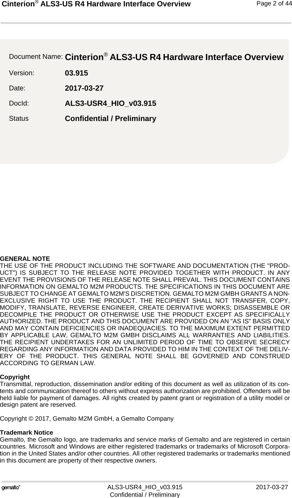 GENERAL NOTE THE USE OF THE PRODUCT INCLUDING THE SOFTWARE AND DOCUMENTATION (THE &quot;PROD-UCT&quot;) IS SUBJECT TO THE RELEASE NOTE PROVIDED TOGETHER WITH PRODUCT. IN ANYEVENT THE PROVISIONS OF THE RELEASE NOTE SHALL PREVAIL. THIS DOCUMENT CONTAINSINFORMATION ON GEMALTO M2M PRODUCTS. THE SPECIFICATIONS IN THIS DOCUMENT ARESUBJECT TO CHANGE AT GEMALTO M2M&apos;S DISCRETION. GEMALTO M2M GMBH GRANTS A NON-EXCLUSIVE RIGHT TO USE THE PRODUCT. THE RECIPIENT SHALL NOT TRANSFER, COPY,MODIFY, TRANSLATE, REVERSE ENGINEER, CREATE DERIVATIVE WORKS; DISASSEMBLE ORDECOMPILE THE PRODUCT OR OTHERWISE USE THE PRODUCT EXCEPT AS SPECIFICALLYAUTHORIZED. THE PRODUCT AND THIS DOCUMENT ARE PROVIDED ON AN &quot;AS IS&quot; BASIS ONLYAND MAY CONTAIN DEFICIENCIES OR INADEQUACIES. TO THE MAXIMUM EXTENT PERMITTEDBY APPLICABLE LAW, GEMALTO M2M GMBH DISCLAIMS ALL WARRANTIES AND LIABILITIES.THE RECIPIENT UNDERTAKES FOR AN UNLIMITED PERIOD OF TIME TO OBSERVE SECRECYREGARDING ANY INFORMATION AND DATA PROVIDED TO HIM IN THE CONTEXT OF THE DELIV-ERY OF THE PRODUCT. THIS GENERAL NOTE SHALL BE GOVERNED AND CONSTRUEDACCORDING TO GERMAN LAW.CopyrightTransmittal, reproduction, dissemination and/or editing of this document as well as utilization of its con-tents and communication thereof to others without express authorization are prohibited. Offenders will beheld liable for payment of damages. All rights created by patent grant or registration of a utility model ordesign patent are reserved. Copyright © 2017, Gemalto M2M GmbH, a Gemalto CompanyTrademark NoticeGemalto, the Gemalto logo, are trademarks and service marks of Gemalto and are registered in certaincountries. Microsoft and Windows are either registered trademarks or trademarks of Microsoft Corpora-tion in the United States and/or other countries. All other registered trademarks or trademarks mentionedin this document are property of their respective owners.ALS3-USR4_HIO_v03.915 2017-03-27Confidential / PreliminaryCinterion® ALS3-US R4 Hardware Interface Overview2Page 2 of 44Document Name: Cinterion® ALS3-US R4 Hardware Interface Overview Version: 03.915Date: 2017-03-27DocId: ALS3-USR4_HIO_v03.915Status Confidential / Preliminary 