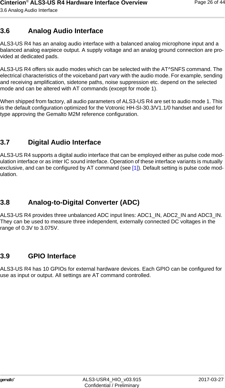 Cinterion® ALS3-US R4 Hardware Interface Overview3.6 Analog Audio Interface27ALS3-USR4_HIO_v03.915 2017-03-27Confidential / PreliminaryPage 26 of 443.6 Analog Audio InterfaceALS3-US R4 has an analog audio interface with a balanced analog microphone input and a balanced analog earpiece output. A supply voltage and an analog ground connection are pro-vided at dedicated pads.ALS3-US R4 offers six audio modes which can be selected with the AT^SNFS command. The electrical characteristics of the voiceband part vary with the audio mode. For example, sending and receiving amplification, sidetone paths, noise suppression etc. depend on the selected mode and can be altered with AT commands (except for mode 1).When shipped from factory, all audio parameters of ALS3-US R4 are set to audio mode 1. This is the default configuration optimized for the Votronic HH-SI-30.3/V1.1/0 handset and used for type approving the Gemalto M2M reference configuration. 3.7 Digital Audio InterfaceALS3-US R4 supports a digital audio interface that can be employed either as pulse code mod-ulation interface or as inter IC sound interface. Operation of these interface variants is mutually exclusive, and can be configured by AT command (see [1]). Default setting is pulse code mod-ulation.3.8 Analog-to-Digital Converter (ADC)ALS3-US R4 provides three unbalanced ADC input lines: ADC1_IN, ADC2_IN and ADC3_IN. They can be used to measure three independent, externally connected DC voltages in the range of 0.3V to 3.075V.3.9 GPIO InterfaceALS3-US R4 has 10 GPIOs for external hardware devices. Each GPIO can be configured for use as input or output. All settings are AT command controlled. 