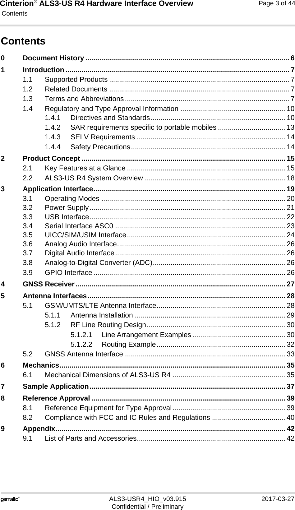 Cinterion® ALS3-US R4 Hardware Interface Overview Contents44ALS3-USR4_HIO_v03.915 2017-03-27Confidential / PreliminaryPage 3 of 44Contents0 Document History ....................................................................................................... 61 Introduction ................................................................................................................. 71.1 Supported Products ........................................................................................... 71.2 Related Documents ........................................................................................... 71.3 Terms and Abbreviations................................................................................... 71.4 Regulatory and Type Approval Information ..................................................... 101.4.1 Directives and Standards.................................................................... 101.4.2 SAR requirements specific to portable mobiles .................................. 131.4.3 SELV Requirements ........................................................................... 141.4.4 Safety Precautions.............................................................................. 142 Product Concept ....................................................................................................... 152.1 Key Features at a Glance ................................................................................ 152.2 ALS3-US R4 System Overview ....................................................................... 183 Application Interface................................................................................................. 193.1 Operating Modes ............................................................................................. 203.2 Power Supply................................................................................................... 213.3 USB Interface................................................................................................... 223.4 Serial Interface ASC0 ...................................................................................... 233.5 UICC/SIM/USIM Interface................................................................................ 243.6 Analog Audio Interface..................................................................................... 263.7 Digital Audio Interface...................................................................................... 263.8 Analog-to-Digital Converter (ADC)................................................................... 263.9 GPIO Interface................................................................................................. 264 GNSS Receiver.......................................................................................................... 275 Antenna Interfaces.................................................................................................... 285.1 GSM/UMTS/LTE Antenna Interface................................................................. 285.1.1 Antenna Installation ............................................................................ 295.1.2 RF Line Routing Design...................................................................... 305.1.2.1 Line Arrangement Examples ............................................... 305.1.2.2 Routing Example................................................................. 325.2 GNSS Antenna Interface ................................................................................. 336 Mechanics.................................................................................................................. 356.1 Mechanical Dimensions of ALS3-US R4 ......................................................... 357 Sample Application................................................................................................... 378 Reference Approval .................................................................................................. 398.1 Reference Equipment for Type Approval......................................................... 398.2 Compliance with FCC and IC Rules and Regulations ..................................... 409 Appendix.................................................................................................................... 429.1 List of Parts and Accessories........................................................................... 42