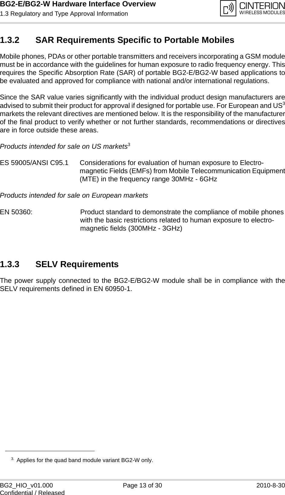 BG2-E/BG2-W Hardware Interface Overview1.3 Regulatory and Type Approval Information14BG2_HIO_v01.000 Page 13 of 30 2010-8-30Confidential / Released1.3.2 SAR Requirements Specific to Portable MobilesMobile phones, PDAs or other portable transmitters and receivers incorporating a GSM modulemust be in accordance with the guidelines for human exposure to radio frequency energy. Thisrequires the Specific Absorption Rate (SAR) of portable BG2-E/BG2-W based applications tobe evaluated and approved for compliance with national and/or international regulations. Since the SAR value varies significantly with the individual product design manufacturers areadvised to submit their product for approval if designed for portable use. For European and US3markets the relevant directives are mentioned below. It is the responsibility of the manufacturerof the final product to verify whether or not further standards, recommendations or directivesare in force outside these areas. Products intended for sale on US markets3ES 59005/ANSI C95.1 Considerations for evaluation of human exposure to Electro-magnetic Fields (EMFs) from Mobile Telecommunication Equipment(MTE) in the frequency range 30MHz - 6GHz Products intended for sale on European markets EN 50360:  Product standard to demonstrate the compliance of mobile phoneswith the basic restrictions related to human exposure to electro-magnetic fields (300MHz - 3GHz)1.3.3 SELV RequirementsThe power supply connected to the BG2-E/BG2-W module shall be in compliance with theSELV requirements defined in EN 60950-1.3. Applies for the quad band module variant BG2-W only.