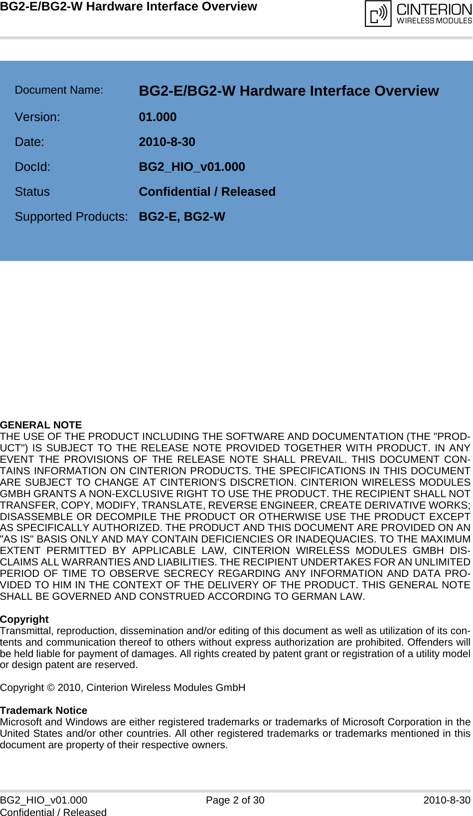 GENERAL NOTE THE USE OF THE PRODUCT INCLUDING THE SOFTWARE AND DOCUMENTATION (THE &quot;PROD-UCT&quot;) IS SUBJECT TO THE RELEASE NOTE PROVIDED TOGETHER WITH PRODUCT. IN ANYEVENT THE PROVISIONS OF THE RELEASE NOTE SHALL PREVAIL. THIS DOCUMENT CON-TAINS INFORMATION ON CINTERION PRODUCTS. THE SPECIFICATIONS IN THIS DOCUMENTARE SUBJECT TO CHANGE AT CINTERION&apos;S DISCRETION. CINTERION WIRELESS MODULESGMBH GRANTS A NON-EXCLUSIVE RIGHT TO USE THE PRODUCT. THE RECIPIENT SHALL NOTTRANSFER, COPY, MODIFY, TRANSLATE, REVERSE ENGINEER, CREATE DERIVATIVE WORKS;DISASSEMBLE OR DECOMPILE THE PRODUCT OR OTHERWISE USE THE PRODUCT EXCEPTAS SPECIFICALLY AUTHORIZED. THE PRODUCT AND THIS DOCUMENT ARE PROVIDED ON AN&quot;AS IS&quot; BASIS ONLY AND MAY CONTAIN DEFICIENCIES OR INADEQUACIES. TO THE MAXIMUMEXTENT PERMITTED BY APPLICABLE LAW, CINTERION WIRELESS MODULES GMBH DIS-CLAIMS ALL WARRANTIES AND LIABILITIES. THE RECIPIENT UNDERTAKES FOR AN UNLIMITEDPERIOD OF TIME TO OBSERVE SECRECY REGARDING ANY INFORMATION AND DATA PRO-VIDED TO HIM IN THE CONTEXT OF THE DELIVERY OF THE PRODUCT. THIS GENERAL NOTESHALL BE GOVERNED AND CONSTRUED ACCORDING TO GERMAN LAW.CopyrightTransmittal, reproduction, dissemination and/or editing of this document as well as utilization of its con-tents and communication thereof to others without express authorization are prohibited. Offenders willbe held liable for payment of damages. All rights created by patent grant or registration of a utility modelor design patent are reserved. Copyright © 2010, Cinterion Wireless Modules GmbH Trademark NoticeMicrosoft and Windows are either registered trademarks or trademarks of Microsoft Corporation in theUnited States and/or other countries. All other registered trademarks or trademarks mentioned in thisdocument are property of their respective owners.BG2_HIO_v01.000 Page 2 of 30 2010-8-30Confidential / ReleasedBG2-E/BG2-W Hardware Interface Overview2Document Name: BG2-E/BG2-W Hardware Interface OverviewVersion: 01.000Date: 2010-8-30DocId: BG2_HIO_v01.000Status Confidential / ReleasedSupported Products: BG2-E, BG2-W