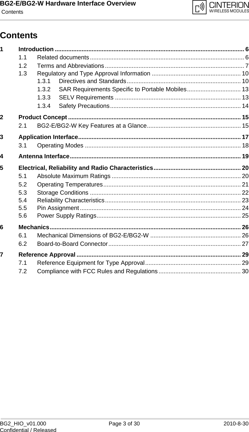 BG2-E/BG2-W Hardware Interface Overview Contents30BG2_HIO_v01.000 Page 3 of 30 2010-8-30Confidential / ReleasedContents1 Introduction ................................................................................................................. 61.1 Related documents............................................................................................ 61.2 Terms and Abbreviations................................................................................... 71.3 Regulatory and Type Approval Information ..................................................... 101.3.1 Directives and Standards.................................................................... 101.3.2 SAR Requirements Specific to Portable Mobiles................................ 131.3.3 SELV Requirements ........................................................................... 131.3.4 Safety Precautions.............................................................................. 142 Product Concept ....................................................................................................... 152.1 BG2-E/BG2-W Key Features at a Glance........................................................ 153 Application Interface................................................................................................. 173.1 Operating Modes ............................................................................................. 184 Antenna Interface...................................................................................................... 195 Electrical, Reliability and Radio Characteristics.................................................... 205.1 Absolute Maximum Ratings ............................................................................. 205.2 Operating Temperatures.................................................................................. 215.3 Storage Conditions .......................................................................................... 225.4 Reliability Characteristics................................................................................. 235.5 Pin Assignment................................................................................................ 245.6 Power Supply Ratings...................................................................................... 256 Mechanics.................................................................................................................. 266.1 Mechanical Dimensions of BG2-E/BG2-W ...................................................... 266.2 Board-to-Board Connector............................................................................... 277 Reference Approval .................................................................................................. 297.1 Reference Equipment for Type Approval......................................................... 297.2 Compliance with FCC Rules and Regulations................................................. 30
