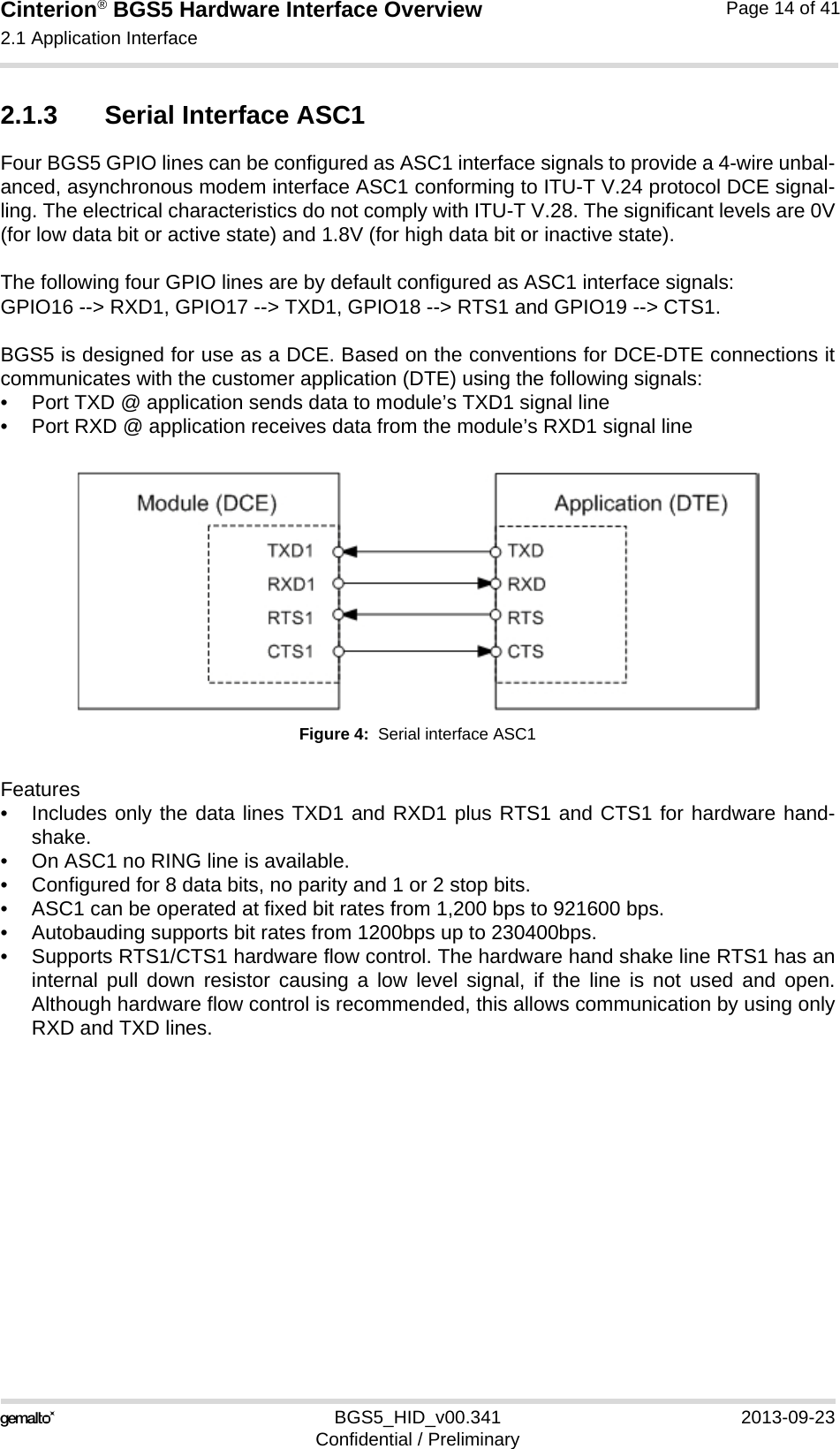 Cinterion® BGS5 Hardware Interface Overview2.1 Application Interface23BGS5_HID_v00.341 2013-09-23Confidential / PreliminaryPage 14 of 412.1.3 Serial Interface ASC1Four BGS5 GPIO lines can be configured as ASC1 interface signals to provide a 4-wire unbal-anced, asynchronous modem interface ASC1 conforming to ITU-T V.24 protocol DCE signal-ling. The electrical characteristics do not comply with ITU-T V.28. The significant levels are 0V(for low data bit or active state) and 1.8V (for high data bit or inactive state). The following four GPIO lines are by default configured as ASC1 interface signals:GPIO16 --&gt; RXD1, GPIO17 --&gt; TXD1, GPIO18 --&gt; RTS1 and GPIO19 --&gt; CTS1.BGS5 is designed for use as a DCE. Based on the conventions for DCE-DTE connections itcommunicates with the customer application (DTE) using the following signals:• Port TXD @ application sends data to module’s TXD1 signal line• Port RXD @ application receives data from the module’s RXD1 signal lineFigure 4:  Serial interface ASC1Features• Includes only the data lines TXD1 and RXD1 plus RTS1 and CTS1 for hardware hand-shake. • On ASC1 no RING line is available.• Configured for 8 data bits, no parity and 1 or 2 stop bits.• ASC1 can be operated at fixed bit rates from 1,200 bps to 921600 bps.• Autobauding supports bit rates from 1200bps up to 230400bps.• Supports RTS1/CTS1 hardware flow control. The hardware hand shake line RTS1 has aninternal pull down resistor causing a low level signal, if the line is not used and open.Although hardware flow control is recommended, this allows communication by using onlyRXD and TXD lines.
