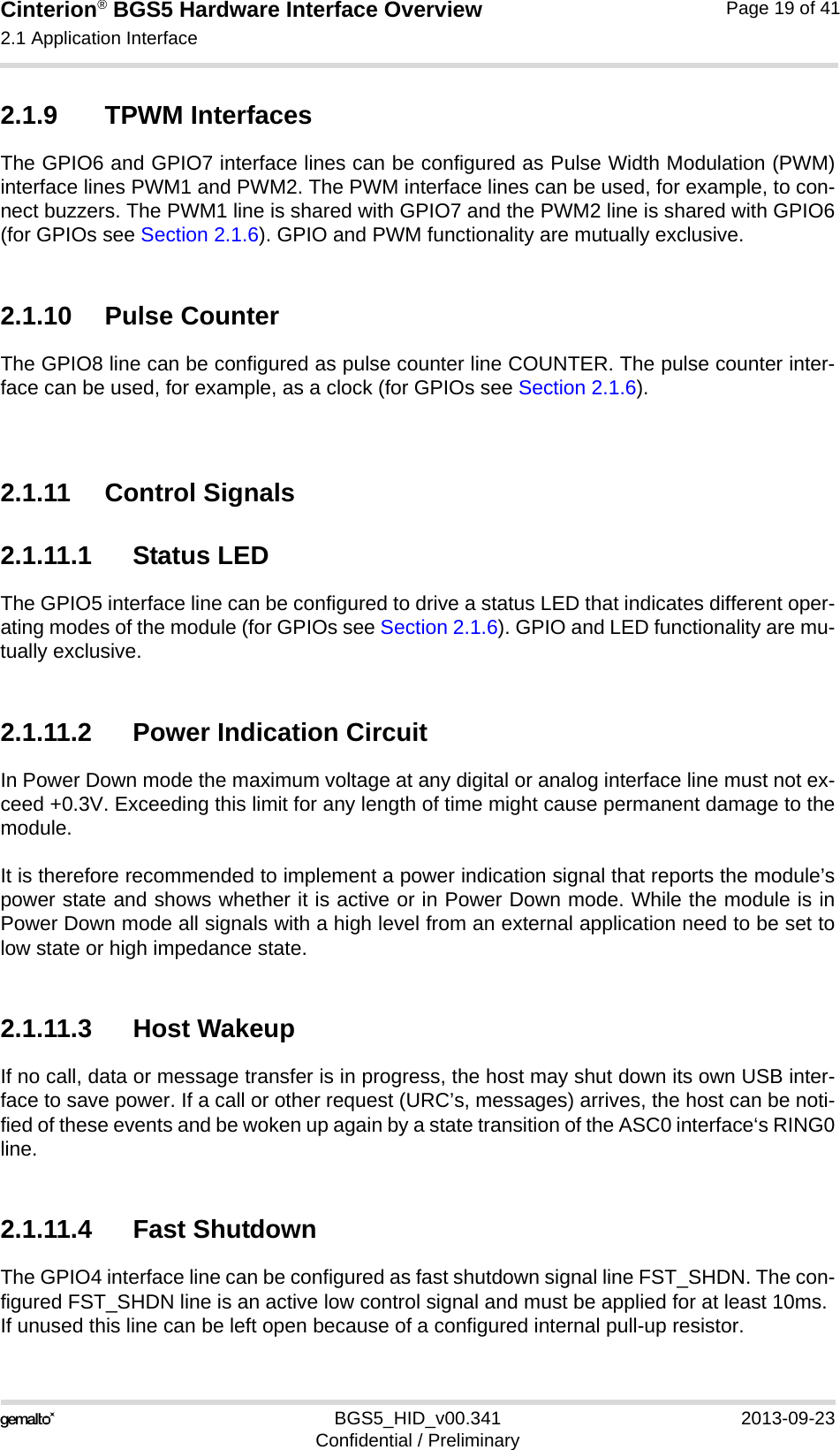 Cinterion® BGS5 Hardware Interface Overview2.1 Application Interface23BGS5_HID_v00.341 2013-09-23Confidential / PreliminaryPage 19 of 412.1.9 TPWM InterfacesThe GPIO6 and GPIO7 interface lines can be configured as Pulse Width Modulation (PWM)interface lines PWM1 and PWM2. The PWM interface lines can be used, for example, to con-nect buzzers. The PWM1 line is shared with GPIO7 and the PWM2 line is shared with GPIO6(for GPIOs see Section 2.1.6). GPIO and PWM functionality are mutually exclusive.2.1.10 Pulse CounterThe GPIO8 line can be configured as pulse counter line COUNTER. The pulse counter inter-face can be used, for example, as a clock (for GPIOs see Section 2.1.6).2.1.11 Control Signals2.1.11.1 Status LEDThe GPIO5 interface line can be configured to drive a status LED that indicates different oper-ating modes of the module (for GPIOs see Section 2.1.6). GPIO and LED functionality are mu-tually exclusive.2.1.11.2 Power Indication CircuitIn Power Down mode the maximum voltage at any digital or analog interface line must not ex-ceed +0.3V. Exceeding this limit for any length of time might cause permanent damage to themodule. It is therefore recommended to implement a power indication signal that reports the module’spower state and shows whether it is active or in Power Down mode. While the module is inPower Down mode all signals with a high level from an external application need to be set tolow state or high impedance state. 2.1.11.3 Host WakeupIf no call, data or message transfer is in progress, the host may shut down its own USB inter-face to save power. If a call or other request (URC’s, messages) arrives, the host can be noti-fied of these events and be woken up again by a state transition of the ASC0 interface‘s RING0line.2.1.11.4 Fast ShutdownThe GPIO4 interface line can be configured as fast shutdown signal line FST_SHDN. The con-figured FST_SHDN line is an active low control signal and must be applied for at least 10ms. If unused this line can be left open because of a configured internal pull-up resistor. 
