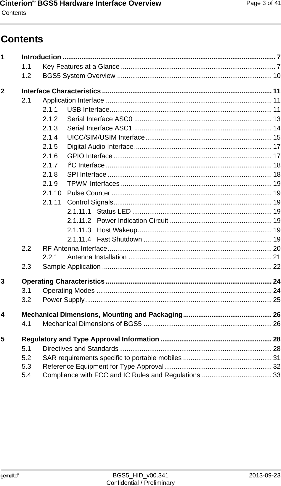Cinterion® BGS5 Hardware Interface Overview Contents41BGS5_HID_v00.341 2013-09-23Confidential / PreliminaryPage 3 of 41Contents1 Introduction ................................................................................................................. 71.1 Key Features at a Glance .................................................................................. 71.2 BGS5 System Overview .................................................................................. 102 Interface Characteristics .......................................................................................... 112.1 Application Interface ........................................................................................ 112.1.1 USB Interface...................................................................................... 112.1.2 Serial Interface ASC0 ......................................................................... 132.1.3 Serial Interface ASC1 ......................................................................... 142.1.4 UICC/SIM/USIM Interface................................................................... 152.1.5 Digital Audio Interface......................................................................... 172.1.6 GPIO Interface.................................................................................... 172.1.7 I2C Interface ........................................................................................ 182.1.8 SPI Interface ....................................................................................... 182.1.9 TPWM Interfaces ................................................................................ 192.1.10 Pulse Counter ..................................................................................... 192.1.11 Control Signals.................................................................................... 192.1.11.1 Status LED .......................................................................... 192.1.11.2 Power Indication Circuit ...................................................... 192.1.11.3 Host Wakeup....................................................................... 192.1.11.4 Fast Shutdown .................................................................... 192.2 RF Antenna Interface....................................................................................... 202.2.1 Antenna Installation ............................................................................ 212.3 Sample Application .......................................................................................... 223 Operating Characteristics ........................................................................................ 243.1 Operating Modes ............................................................................................. 243.2 Power Supply................................................................................................... 254 Mechanical Dimensions, Mounting and Packaging............................................... 264.1 Mechanical Dimensions of BGS5 .................................................................... 265 Regulatory and Type Approval Information ........................................................... 285.1 Directives and Standards................................................................................. 285.2 SAR requirements specific to portable mobiles ............................................... 315.3 Reference Equipment for Type Approval......................................................... 325.4 Compliance with FCC and IC Rules and Regulations ..................................... 33