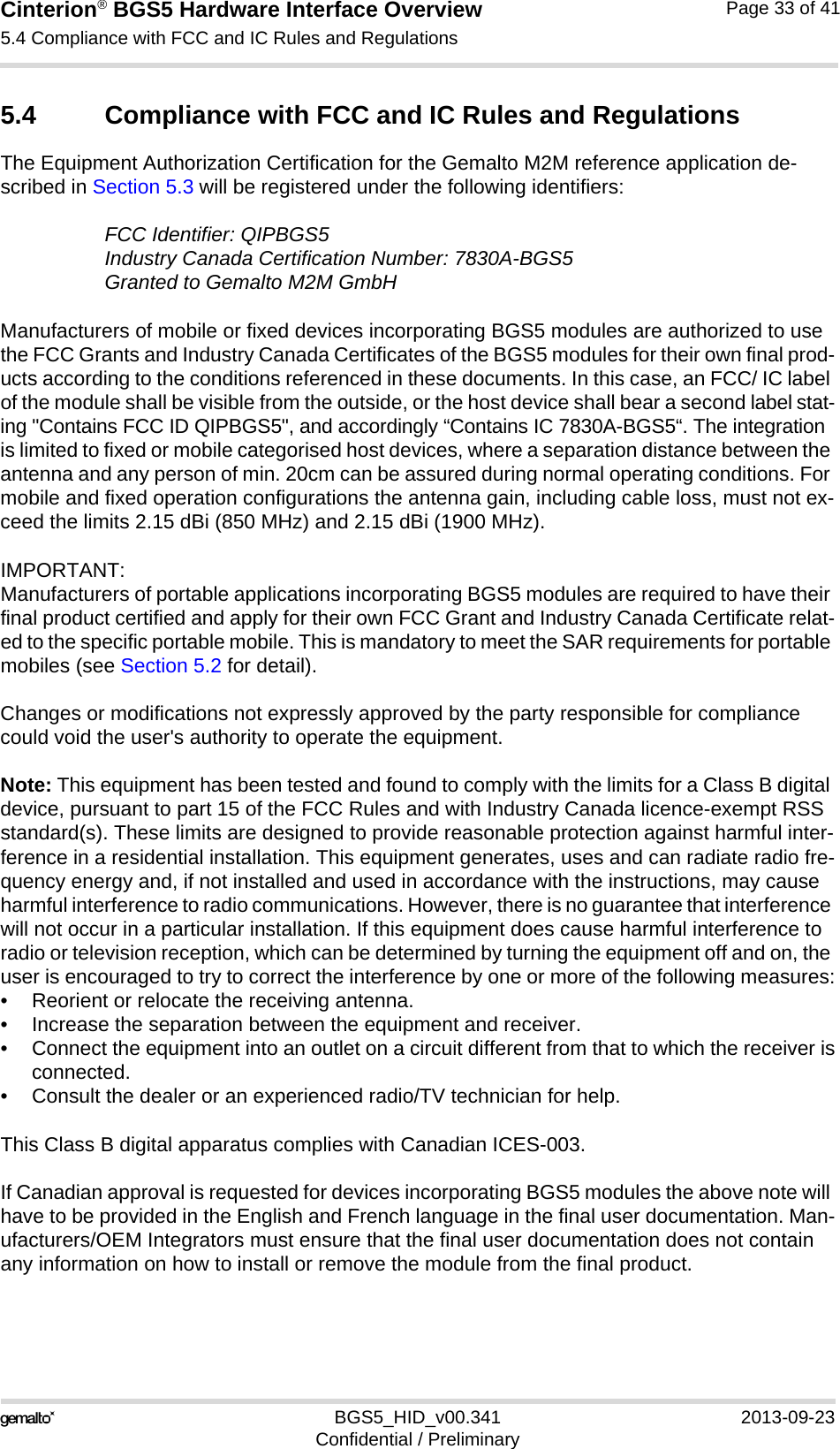 Cinterion® BGS5 Hardware Interface Overview5.4 Compliance with FCC and IC Rules and Regulations33BGS5_HID_v00.341 2013-09-23Confidential / PreliminaryPage 33 of 415.4 Compliance with FCC and IC Rules and RegulationsThe Equipment Authorization Certification for the Gemalto M2M reference application de-scribed in Section 5.3 will be registered under the following identifiers:FCC Identifier: QIPBGS5Industry Canada Certification Number: 7830A-BGS5Granted to Gemalto M2M GmbH Manufacturers of mobile or fixed devices incorporating BGS5 modules are authorized to use the FCC Grants and Industry Canada Certificates of the BGS5 modules for their own final prod-ucts according to the conditions referenced in these documents. In this case, an FCC/ IC label of the module shall be visible from the outside, or the host device shall bear a second label stat-ing &quot;Contains FCC ID QIPBGS5&quot;, and accordingly “Contains IC 7830A-BGS5“. The integration is limited to fixed or mobile categorised host devices, where a separation distance between the antenna and any person of min. 20cm can be assured during normal operating conditions. For mobile and fixed operation configurations the antenna gain, including cable loss, must not ex-ceed the limits 2.15 dBi (850 MHz) and 2.15 dBi (1900 MHz).IMPORTANT: Manufacturers of portable applications incorporating BGS5 modules are required to have their final product certified and apply for their own FCC Grant and Industry Canada Certificate relat-ed to the specific portable mobile. This is mandatory to meet the SAR requirements for portable mobiles (see Section 5.2 for detail).Changes or modifications not expressly approved by the party responsible for compliance could void the user&apos;s authority to operate the equipment.Note: This equipment has been tested and found to comply with the limits for a Class B digital device, pursuant to part 15 of the FCC Rules and with Industry Canada licence-exempt RSS standard(s). These limits are designed to provide reasonable protection against harmful inter-ference in a residential installation. This equipment generates, uses and can radiate radio fre-quency energy and, if not installed and used in accordance with the instructions, may cause harmful interference to radio communications. However, there is no guarantee that interference will not occur in a particular installation. If this equipment does cause harmful interference to radio or television reception, which can be determined by turning the equipment off and on, the user is encouraged to try to correct the interference by one or more of the following measures:• Reorient or relocate the receiving antenna.• Increase the separation between the equipment and receiver.• Connect the equipment into an outlet on a circuit different from that to which the receiver isconnected.• Consult the dealer or an experienced radio/TV technician for help.This Class B digital apparatus complies with Canadian ICES-003.If Canadian approval is requested for devices incorporating BGS5 modules the above note will have to be provided in the English and French language in the final user documentation. Man-ufacturers/OEM Integrators must ensure that the final user documentation does not contain any information on how to install or remove the module from the final product.