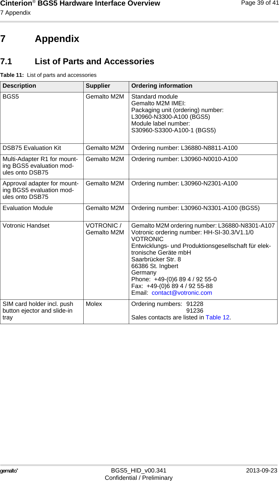 Cinterion® BGS5 Hardware Interface Overview7 Appendix40BGS5_HID_v00.341 2013-09-23Confidential / PreliminaryPage 39 of 417 Appendix7.1 List of Parts and AccessoriesTable 11:  List of parts and accessoriesDescription Supplier Ordering informationBGS5 Gemalto M2M Standard module Gemalto M2M IMEI:Packaging unit (ordering) number:L30960-N3300-A100 (BGS5)Module label number:S30960-S3300-A100-1 (BGS5)DSB75 Evaluation Kit Gemalto M2M Ordering number: L36880-N8811-A100Multi-Adapter R1 for mount-ing BGS5 evaluation mod-ules onto DSB75Gemalto M2M Ordering number: L30960-N0010-A100Approval adapter for mount-ing BGS5 evaluation mod-ules onto DSB75Gemalto M2M Ordering number: L30960-N2301-A100Evaluation Module Gemalto M2M Ordering number: L30960-N3301-A100 (BGS5)Votronic Handset VOTRONIC / Gemalto M2M Gemalto M2M ordering number: L36880-N8301-A107Votronic ordering number: HH-SI-30.3/V1.1/0VOTRONIC Entwicklungs- und Produktionsgesellschaft für elek-tronische Geräte mbHSaarbrücker Str. 866386 St. IngbertGermanyPhone:  +49-(0)6 89 4 / 92 55-0Fax:  +49-(0)6 89 4 / 92 55-88Email:  contact@votronic.comSIM card holder incl. push button ejector and slide-in trayMolex Ordering numbers:  91228 91236Sales contacts are listed in Table 12.