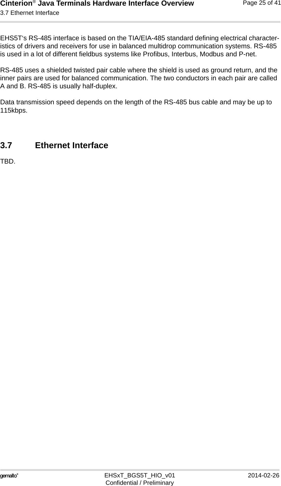 Cinterion® Java Terminals Hardware Interface Overview3.7 Ethernet Interface32EHSxT_BGS5T_HIO_v01 2014-02-26Confidential / PreliminaryPage 25 of 41EHS5T‘s RS-485 interface is based on the TIA/EIA-485 standard defining electrical character-istics of drivers and receivers for use in balanced multidrop communication systems. RS-485 is used in a lot of different fieldbus systems like Profibus, Interbus, Modbus and P-net.RS-485 uses a shielded twisted pair cable where the shield is used as ground return, and the inner pairs are used for balanced communication. The two conductors in each pair are called A and B. RS-485 is usually half-duplex.Data transmission speed depends on the length of the RS-485 bus cable and may be up to 115kbps.3.7 Ethernet InterfaceTBD.