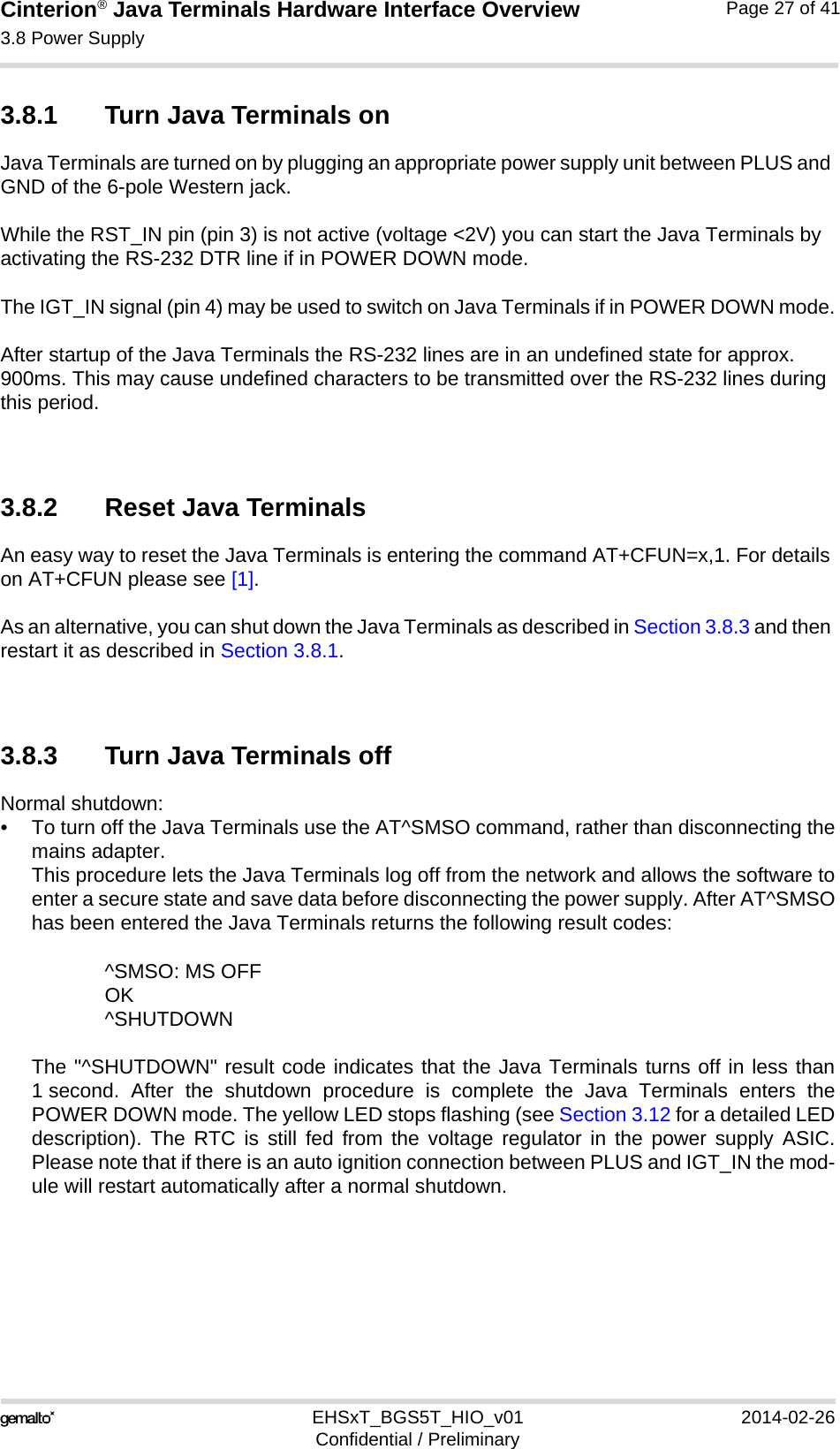 Cinterion® Java Terminals Hardware Interface Overview3.8 Power Supply32EHSxT_BGS5T_HIO_v01 2014-02-26Confidential / PreliminaryPage 27 of 413.8.1 Turn Java Terminals onJava Terminals are turned on by plugging an appropriate power supply unit between PLUS and GND of the 6-pole Western jack. While the RST_IN pin (pin 3) is not active (voltage &lt;2V) you can start the Java Terminals by activating the RS-232 DTR line if in POWER DOWN mode.The IGT_IN signal (pin 4) may be used to switch on Java Terminals if in POWER DOWN mode.After startup of the Java Terminals the RS-232 lines are in an undefined state for approx. 900ms. This may cause undefined characters to be transmitted over the RS-232 lines during this period.3.8.2 Reset Java TerminalsAn easy way to reset the Java Terminals is entering the command AT+CFUN=x,1. For details on AT+CFUN please see [1].As an alternative, you can shut down the Java Terminals as described in Section 3.8.3 and then restart it as described in Section 3.8.1.3.8.3 Turn Java Terminals offNormal shutdown:• To turn off the Java Terminals use the AT^SMSO command, rather than disconnecting themains adapter. This procedure lets the Java Terminals log off from the network and allows the software toenter a secure state and save data before disconnecting the power supply. After AT^SMSOhas been entered the Java Terminals returns the following result codes: ^SMSO: MS OFFOK^SHUTDOWNThe &quot;^SHUTDOWN&quot; result code indicates that the Java Terminals turns off in less than1 second. After the shutdown procedure is complete the Java Terminals enters thePOWER DOWN mode. The yellow LED stops flashing (see Section 3.12 for a detailed LEDdescription). The RTC is still fed from the voltage regulator in the power supply ASIC.Please note that if there is an auto ignition connection between PLUS and IGT_IN the mod-ule will restart automatically after a normal shutdown.