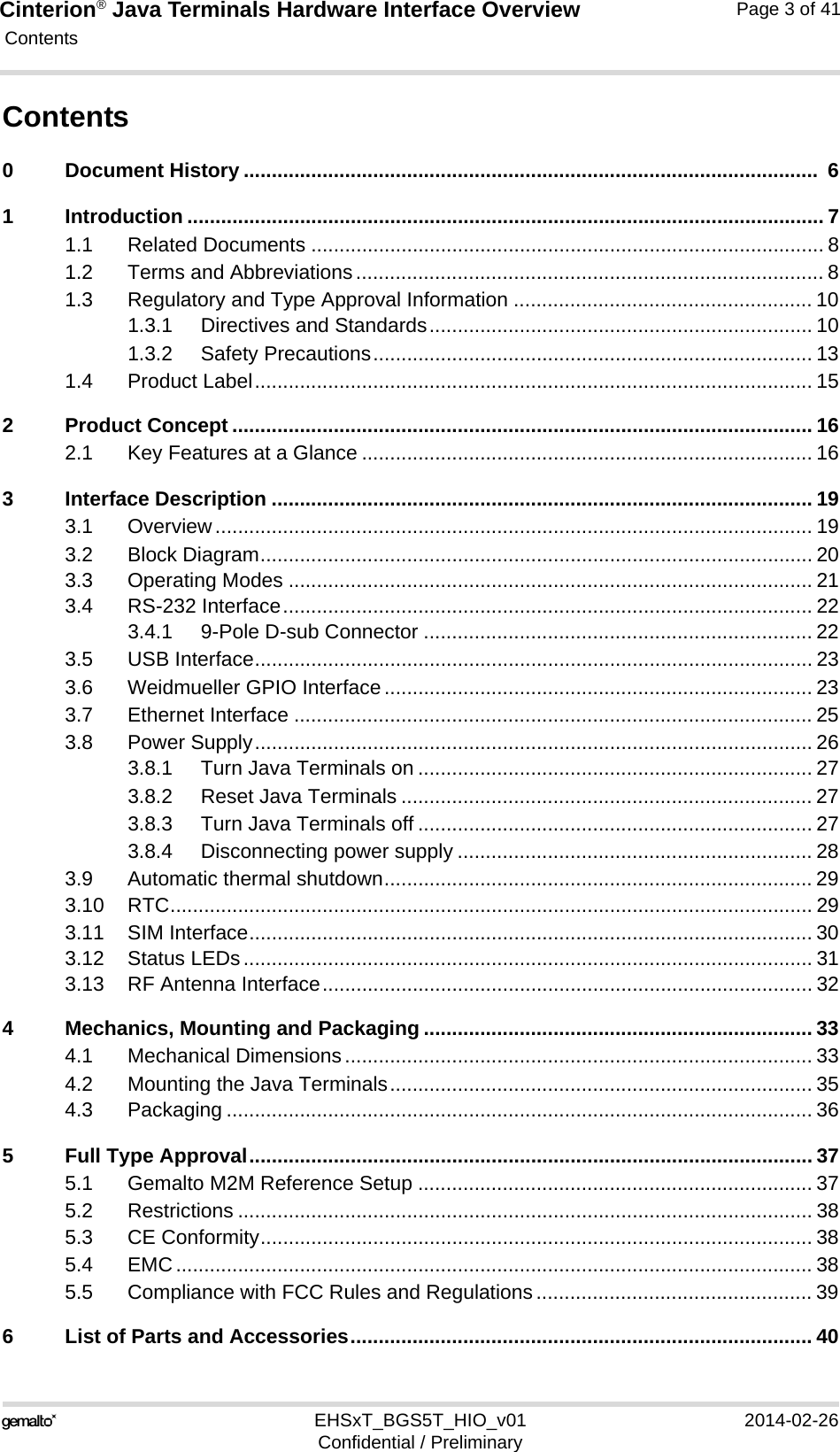 Cinterion® Java Terminals Hardware Interface Overview Contents112EHSxT_BGS5T_HIO_v01 2014-02-26Confidential / PreliminaryPage 3 of 41Contents0 Document History ......................................................................................................  61 Introduction ................................................................................................................. 71.1 Related Documents ........................................................................................... 81.2 Terms and Abbreviations................................................................................... 81.3 Regulatory and Type Approval Information ..................................................... 101.3.1 Directives and Standards.................................................................... 101.3.2 Safety Precautions.............................................................................. 131.4 Product Label................................................................................................... 152 Product Concept ....................................................................................................... 162.1 Key Features at a Glance ................................................................................ 163 Interface Description ................................................................................................ 193.1 Overview.......................................................................................................... 193.2 Block Diagram.................................................................................................. 203.3 Operating Modes ............................................................................................. 213.4 RS-232 Interface.............................................................................................. 223.4.1 9-Pole D-sub Connector ..................................................................... 223.5 USB Interface................................................................................................... 233.6 Weidmueller GPIO Interface............................................................................ 233.7 Ethernet Interface ............................................................................................ 253.8 Power Supply................................................................................................... 263.8.1 Turn Java Terminals on ...................................................................... 273.8.2 Reset Java Terminals ......................................................................... 273.8.3 Turn Java Terminals off ...................................................................... 273.8.4 Disconnecting power supply ............................................................... 283.9 Automatic thermal shutdown............................................................................ 293.10 RTC.................................................................................................................. 293.11 SIM Interface.................................................................................................... 303.12 Status LEDs..................................................................................................... 313.13 RF Antenna Interface....................................................................................... 324 Mechanics, Mounting and Packaging ..................................................................... 334.1 Mechanical Dimensions................................................................................... 334.2 Mounting the Java Terminals........................................................................... 354.3 Packaging ........................................................................................................ 365 Full Type Approval.................................................................................................... 375.1 Gemalto M2M Reference Setup ...................................................................... 375.2 Restrictions ...................................................................................................... 385.3 CE Conformity.................................................................................................. 385.4 EMC................................................................................................................. 385.5 Compliance with FCC Rules and Regulations................................................. 396 List of Parts and Accessories.................................................................................. 40