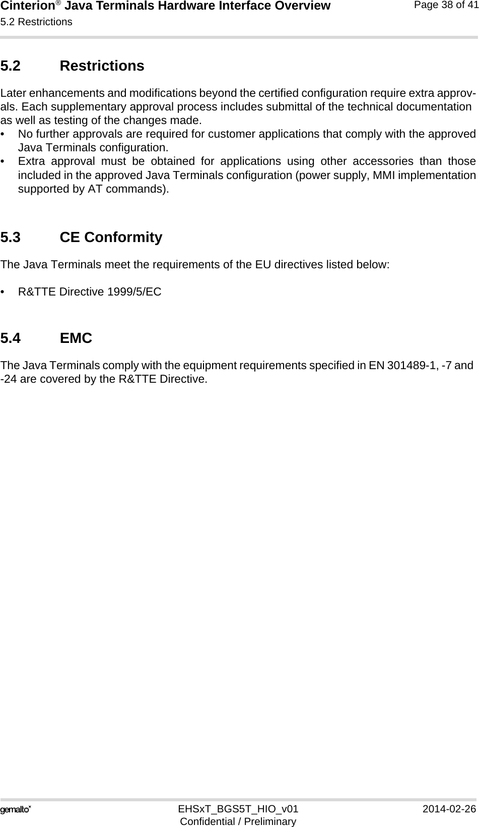 Cinterion® Java Terminals Hardware Interface Overview5.2 Restrictions39EHSxT_BGS5T_HIO_v01 2014-02-26Confidential / PreliminaryPage 38 of 415.2 RestrictionsLater enhancements and modifications beyond the certified configuration require extra approv-als. Each supplementary approval process includes submittal of the technical documentation as well as testing of the changes made. • No further approvals are required for customer applications that comply with the approvedJava Terminals configuration. • Extra approval must be obtained for applications using other accessories than thoseincluded in the approved Java Terminals configuration (power supply, MMI implementationsupported by AT commands). 5.3 CE ConformityThe Java Terminals meet the requirements of the EU directives listed below:• R&amp;TTE Directive 1999/5/EC 5.4 EMCThe Java Terminals comply with the equipment requirements specified in EN 301489-1, -7 and -24 are covered by the R&amp;TTE Directive.