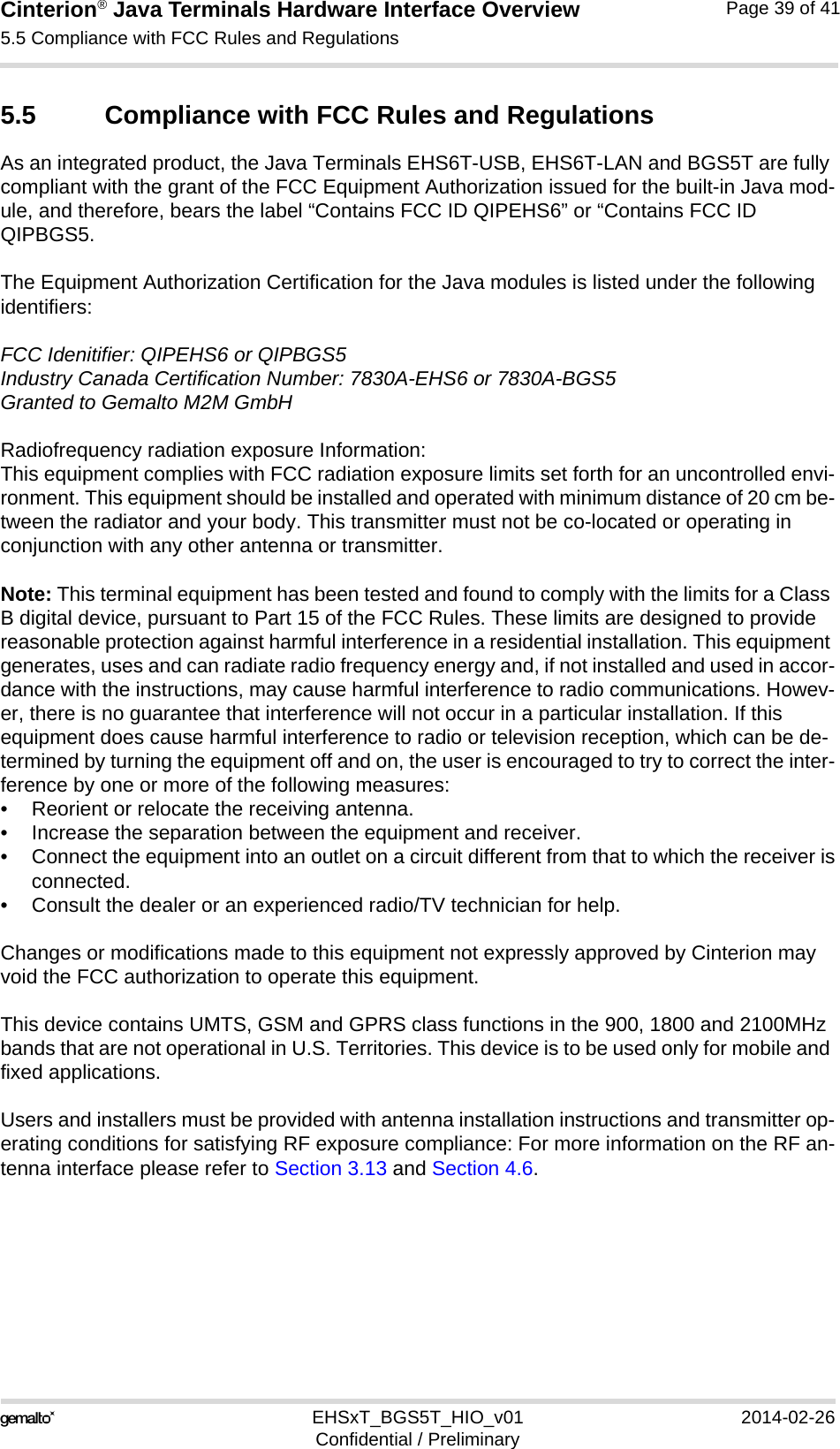 Cinterion® Java Terminals Hardware Interface Overview5.5 Compliance with FCC Rules and Regulations39EHSxT_BGS5T_HIO_v01 2014-02-26Confidential / PreliminaryPage 39 of 415.5 Compliance with FCC Rules and RegulationsAs an integrated product, the Java Terminals EHS6T-USB, EHS6T-LAN and BGS5T are fully compliant with the grant of the FCC Equipment Authorization issued for the built-in Java mod-ule, and therefore, bears the label “Contains FCC ID QIPEHS6” or “Contains FCC ID QIPBGS5.The Equipment Authorization Certification for the Java modules is listed under the following identifiers:FCC Idenitifier: QIPEHS6 or QIPBGS5Industry Canada Certification Number: 7830A-EHS6 or 7830A-BGS5Granted to Gemalto M2M GmbHRadiofrequency radiation exposure Information:This equipment complies with FCC radiation exposure limits set forth for an uncontrolled envi-ronment. This equipment should be installed and operated with minimum distance of 20 cm be-tween the radiator and your body. This transmitter must not be co-located or operating in conjunction with any other antenna or transmitter.Note: This terminal equipment has been tested and found to comply with the limits for a Class B digital device, pursuant to Part 15 of the FCC Rules. These limits are designed to provide reasonable protection against harmful interference in a residential installation. This equipment generates, uses and can radiate radio frequency energy and, if not installed and used in accor-dance with the instructions, may cause harmful interference to radio communications. Howev-er, there is no guarantee that interference will not occur in a particular installation. If this equipment does cause harmful interference to radio or television reception, which can be de-termined by turning the equipment off and on, the user is encouraged to try to correct the inter-ference by one or more of the following measures:• Reorient or relocate the receiving antenna.• Increase the separation between the equipment and receiver.• Connect the equipment into an outlet on a circuit different from that to which the receiver isconnected.• Consult the dealer or an experienced radio/TV technician for help.Changes or modifications made to this equipment not expressly approved by Cinterion may void the FCC authorization to operate this equipment. This device contains UMTS, GSM and GPRS class functions in the 900, 1800 and 2100MHz bands that are not operational in U.S. Territories. This device is to be used only for mobile and fixed applications.Users and installers must be provided with antenna installation instructions and transmitter op-erating conditions for satisfying RF exposure compliance: For more information on the RF an-tenna interface please refer to Section 3.13 and Section 4.6.