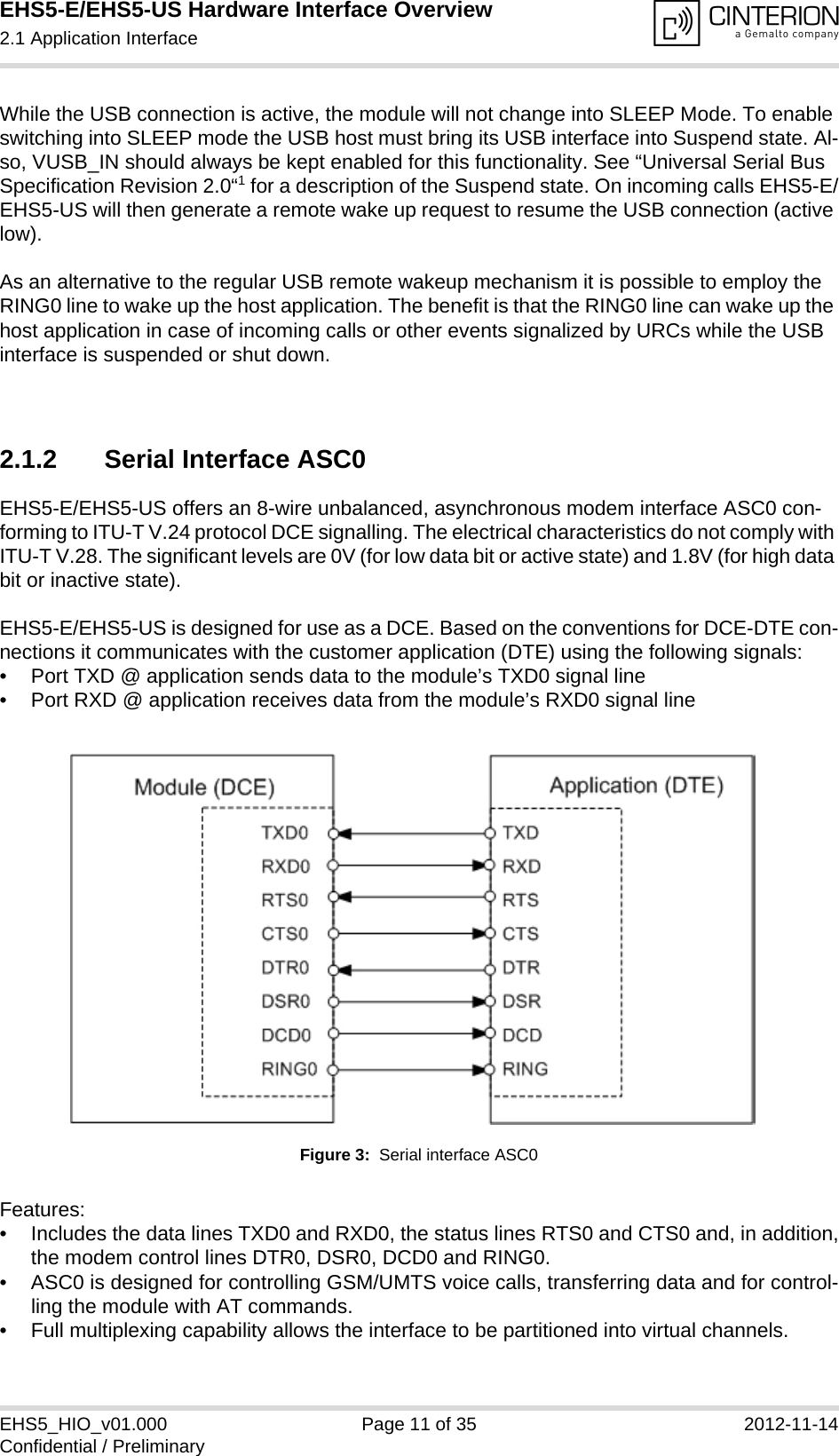 EHS5-E/EHS5-US Hardware Interface Overview2.1 Application Interface18EHS5_HIO_v01.000 Page 11 of 35 2012-11-14Confidential / PreliminaryWhile the USB connection is active, the module will not change into SLEEP Mode. To enable switching into SLEEP mode the USB host must bring its USB interface into Suspend state. Al-so, VUSB_IN should always be kept enabled for this functionality. See “Universal Serial Bus Specification Revision 2.0“1 for a description of the Suspend state. On incoming calls EHS5-E/EHS5-US will then generate a remote wake up request to resume the USB connection (active low).As an alternative to the regular USB remote wakeup mechanism it is possible to employ the RING0 line to wake up the host application. The benefit is that the RING0 line can wake up the host application in case of incoming calls or other events signalized by URCs while the USB interface is suspended or shut down. 2.1.2 Serial Interface ASC0EHS5-E/EHS5-US offers an 8-wire unbalanced, asynchronous modem interface ASC0 con-forming to ITU-T V.24 protocol DCE signalling. The electrical characteristics do not comply with ITU-T V.28. The significant levels are 0V (for low data bit or active state) and 1.8V (for high data bit or inactive state). EHS5-E/EHS5-US is designed for use as a DCE. Based on the conventions for DCE-DTE con-nections it communicates with the customer application (DTE) using the following signals:• Port TXD @ application sends data to the module’s TXD0 signal line• Port RXD @ application receives data from the module’s RXD0 signal lineFigure 3:  Serial interface ASC0Features:• Includes the data lines TXD0 and RXD0, the status lines RTS0 and CTS0 and, in addition,the modem control lines DTR0, DSR0, DCD0 and RING0.• ASC0 is designed for controlling GSM/UMTS voice calls, transferring data and for control-ling the module with AT commands.• Full multiplexing capability allows the interface to be partitioned into virtual channels.