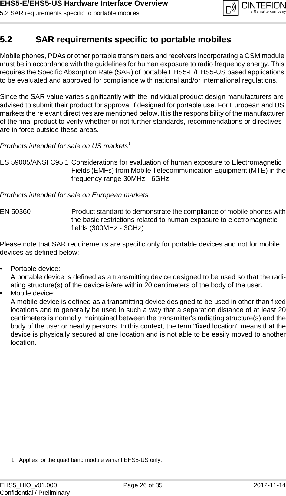 EHS5-E/EHS5-US Hardware Interface Overview5.2 SAR requirements specific to portable mobiles28EHS5_HIO_v01.000 Page 26 of 35 2012-11-14Confidential / Preliminary5.2 SAR requirements specific to portable mobilesMobile phones, PDAs or other portable transmitters and receivers incorporating a GSM module must be in accordance with the guidelines for human exposure to radio frequency energy. This requires the Specific Absorption Rate (SAR) of portable EHS5-E/EHS5-US based applications to be evaluated and approved for compliance with national and/or international regulations. Since the SAR value varies significantly with the individual product design manufacturers are advised to submit their product for approval if designed for portable use. For European and US markets the relevant directives are mentioned below. It is the responsibility of the manufacturer of the final product to verify whether or not further standards, recommendations or directives are in force outside these areas. Products intended for sale on US markets1ES 59005/ANSI C95.1 Considerations for evaluation of human exposure to Electromagnetic Fields (EMFs) from Mobile Telecommunication Equipment (MTE) in thefrequency range 30MHz - 6GHz Products intended for sale on European marketsEN 50360 Product standard to demonstrate the compliance of mobile phones withthe basic restrictions related to human exposure to electromagnetic fields (300MHz - 3GHz)Please note that SAR requirements are specific only for portable devices and not for mobile devices as defined below:• Portable device:A portable device is defined as a transmitting device designed to be used so that the radi-ating structure(s) of the device is/are within 20 centimeters of the body of the user.• Mobile device:A mobile device is defined as a transmitting device designed to be used in other than fixedlocations and to generally be used in such a way that a separation distance of at least 20centimeters is normally maintained between the transmitter&apos;s radiating structure(s) and thebody of the user or nearby persons. In this context, the term &apos;&apos;fixed location&apos;&apos; means that thedevice is physically secured at one location and is not able to be easily moved to anotherlocation.1.  Applies for the quad band module variant EHS5-US only.