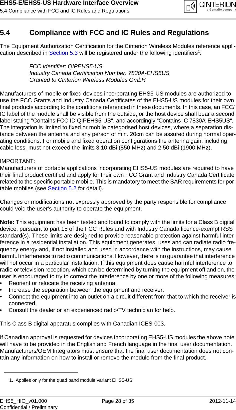 EHS5-E/EHS5-US Hardware Interface Overview5.4 Compliance with FCC and IC Rules and Regulations28EHS5_HIO_v01.000 Page 28 of 35 2012-11-14Confidential / Preliminary5.4 Compliance with FCC and IC Rules and RegulationsThe Equipment Authorization Certification for the Cinterion Wireless Modules reference appli-cation described in Section 5.3 will be registered under the following identifiers1:FCC Identifier: QIPEHS5-USIndustry Canada Certification Number: 7830A-EHS5USGranted to Cinterion Wireless Modules GmbH Manufacturers of mobile or fixed devices incorporating EHS5-US modules are authorized to use the FCC Grants and Industry Canada Certificates of the EHS5-US modules for their own final products according to the conditions referenced in these documents. In this case, an FCC/ IC label of the module shall be visible from the outside, or the host device shall bear a second label stating &quot;Contains FCC ID QIPEHS5-US&quot;, and accordingly “Contains IC 7830A-EHS5US“. The integration is limited to fixed or mobile categorised host devices, where a separation dis-tance between the antenna and any person of min. 20cm can be assured during normal oper-ating conditions. For mobile and fixed operation configurations the antenna gain, including cable loss, must not exceed the limits 3.10 dBi (850 MHz) and 2.50 dBi (1900 MHz).IMPORTANT: Manufacturers of portable applications incorporating EHS5-US modules are required to have their final product certified and apply for their own FCC Grant and Industry Canada Certificate related to the specific portable mobile. This is mandatory to meet the SAR requirements for por-table mobiles (see Section 5.2 for detail).Changes or modifications not expressly approved by the party responsible for compliance could void the user&apos;s authority to operate the equipment.Note: This equipment has been tested and found to comply with the limits for a Class B digital device, pursuant to part 15 of the FCC Rules and with Industry Canada licence-exempt RSS standard(s). These limits are designed to provide reasonable protection against harmful inter-ference in a residential installation. This equipment generates, uses and can radiate radio fre-quency energy and, if not installed and used in accordance with the instructions, may cause harmful interference to radio communications. However, there is no guarantee that interference will not occur in a particular installation. If this equipment does cause harmful interference to radio or television reception, which can be determined by turning the equipment off and on, the user is encouraged to try to correct the interference by one or more of the following measures:• Reorient or relocate the receiving antenna.• Increase the separation between the equipment and receiver.• Connect the equipment into an outlet on a circuit different from that to which the receiver isconnected.• Consult the dealer or an experienced radio/TV technician for help.This Class B digital apparatus complies with Canadian ICES-003.If Canadian approval is requested for devices incorporating EHS5-US modules the above note will have to be provided in the English and French language in the final user documentation. Manufacturers/OEM Integrators must ensure that the final user documentation does not con-tain any information on how to install or remove the module from the final product.1.  Applies only for the quad band module variant EHS5-US.