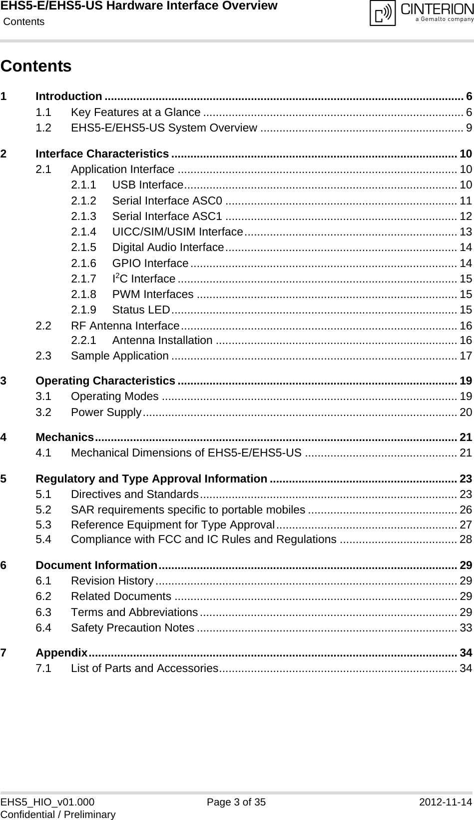 EHS5-E/EHS5-US Hardware Interface Overview Contents35EHS5_HIO_v01.000 Page 3 of 35 2012-11-14Confidential / PreliminaryContents1 Introduction ................................................................................................................. 61.1 Key Features at a Glance .................................................................................. 61.2 EHS5-E/EHS5-US System Overview ................................................................ 92 Interface Characteristics .......................................................................................... 102.1 Application Interface ........................................................................................ 102.1.1 USB Interface...................................................................................... 102.1.2 Serial Interface ASC0 ......................................................................... 112.1.3 Serial Interface ASC1 ......................................................................... 122.1.4 UICC/SIM/USIM Interface................................................................... 132.1.5 Digital Audio Interface......................................................................... 142.1.6 GPIO Interface.................................................................................... 142.1.7 I2C Interface ........................................................................................ 152.1.8 PWM Interfaces .................................................................................. 152.1.9 Status LED.......................................................................................... 152.2 RF Antenna Interface....................................................................................... 162.2.1 Antenna Installation ............................................................................ 162.3 Sample Application .......................................................................................... 173 Operating Characteristics ........................................................................................ 193.1 Operating Modes ............................................................................................. 193.2 Power Supply................................................................................................... 204 Mechanics.................................................................................................................. 214.1 Mechanical Dimensions of EHS5-E/EHS5-US ................................................ 215 Regulatory and Type Approval Information ........................................................... 235.1 Directives and Standards................................................................................. 235.2 SAR requirements specific to portable mobiles ............................................... 265.3 Reference Equipment for Type Approval......................................................... 275.4 Compliance with FCC and IC Rules and Regulations ..................................... 286 Document Information.............................................................................................. 296.1 Revision History............................................................................................... 296.2 Related Documents ......................................................................................... 296.3 Terms and Abbreviations................................................................................. 296.4 Safety Precaution Notes .................................................................................. 337 Appendix.................................................................................................................... 347.1 List of Parts and Accessories........................................................................... 34
