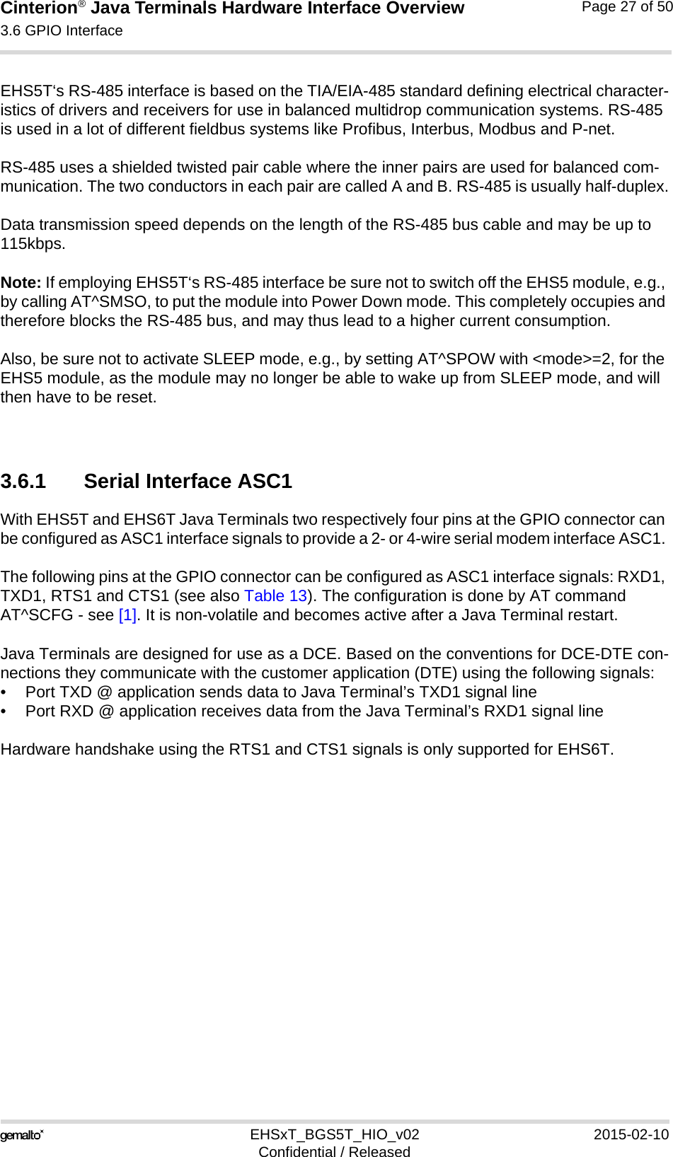 Cinterion® Java Terminals Hardware Interface Overview3.6 GPIO Interface39EHSxT_BGS5T_HIO_v02 2015-02-10Confidential / ReleasedPage 27 of 50EHS5T‘s RS-485 interface is based on the TIA/EIA-485 standard defining electrical character-istics of drivers and receivers for use in balanced multidrop communication systems. RS-485 is used in a lot of different fieldbus systems like Profibus, Interbus, Modbus and P-net.RS-485 uses a shielded twisted pair cable where the inner pairs are used for balanced com-munication. The two conductors in each pair are called A and B. RS-485 is usually half-duplex.Data transmission speed depends on the length of the RS-485 bus cable and may be up to 115kbps.Note: If employing EHS5T‘s RS-485 interface be sure not to switch off the EHS5 module, e.g., by calling AT^SMSO, to put the module into Power Down mode. This completely occupies and therefore blocks the RS-485 bus, and may thus lead to a higher current consumption. Also, be sure not to activate SLEEP mode, e.g., by setting AT^SPOW with &lt;mode&gt;=2, for the EHS5 module, as the module may no longer be able to wake up from SLEEP mode, and will then have to be reset. 3.6.1 Serial Interface ASC1With EHS5T and EHS6T Java Terminals two respectively four pins at the GPIO connector can be configured as ASC1 interface signals to provide a 2- or 4-wire serial modem interface ASC1. The following pins at the GPIO connector can be configured as ASC1 interface signals: RXD1, TXD1, RTS1 and CTS1 (see also Table 13). The configuration is done by AT command AT^SCFG - see [1]. It is non-volatile and becomes active after a Java Terminal restart.Java Terminals are designed for use as a DCE. Based on the conventions for DCE-DTE con-nections they communicate with the customer application (DTE) using the following signals:• Port TXD @ application sends data to Java Terminal’s TXD1 signal line• Port RXD @ application receives data from the Java Terminal’s RXD1 signal lineHardware handshake using the RTS1 and CTS1 signals is only supported for EHS6T.