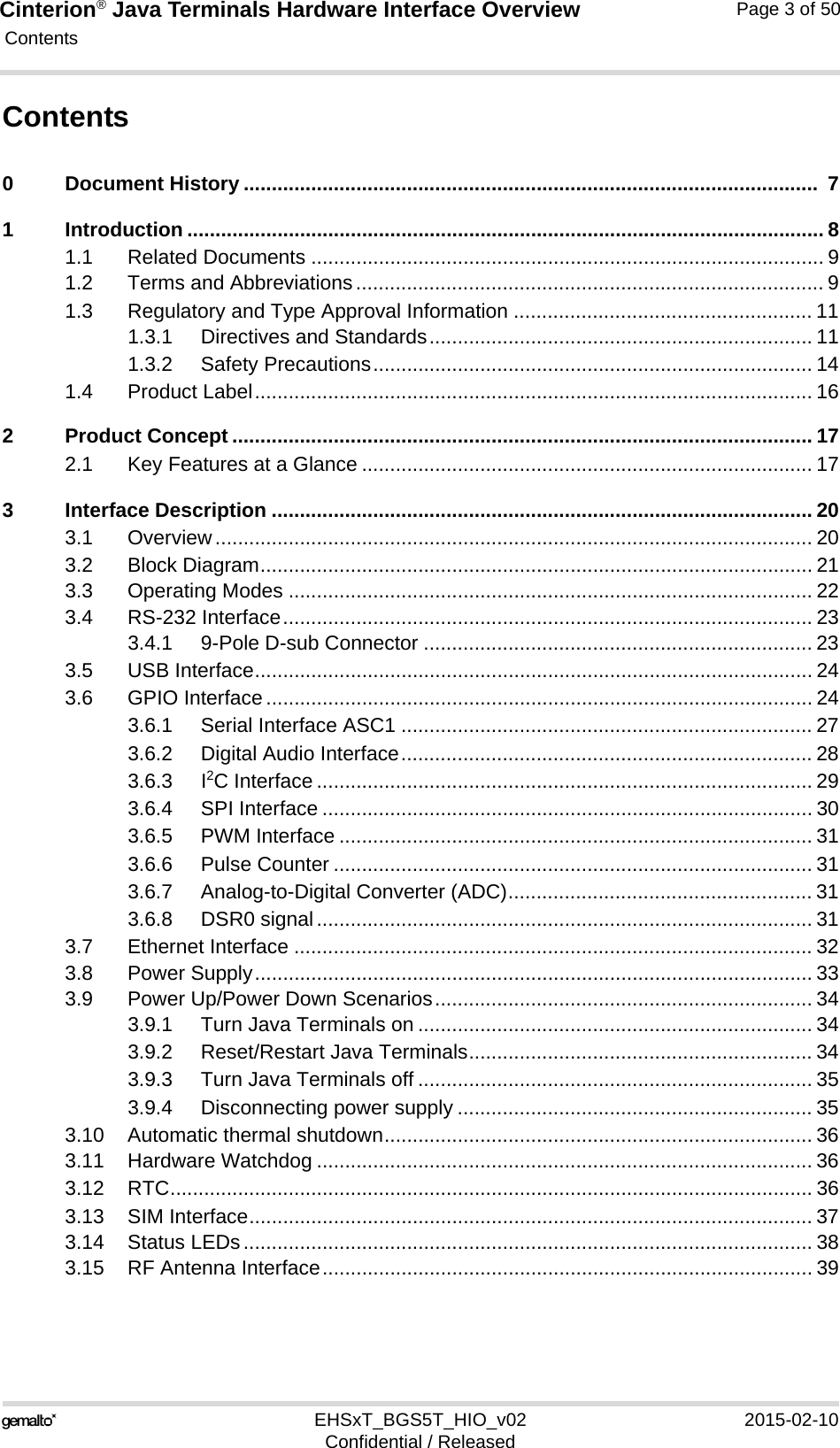Cinterion® Java Terminals Hardware Interface Overview Contents119EHSxT_BGS5T_HIO_v02 2015-02-10Confidential / ReleasedPage 3 of 50Contents0 Document History ......................................................................................................  71 Introduction ................................................................................................................. 81.1 Related Documents ........................................................................................... 91.2 Terms and Abbreviations................................................................................... 91.3 Regulatory and Type Approval Information ..................................................... 111.3.1 Directives and Standards.................................................................... 111.3.2 Safety Precautions.............................................................................. 141.4 Product Label................................................................................................... 162 Product Concept ....................................................................................................... 172.1 Key Features at a Glance ................................................................................ 173 Interface Description ................................................................................................ 203.1 Overview.......................................................................................................... 203.2 Block Diagram.................................................................................................. 213.3 Operating Modes ............................................................................................. 223.4 RS-232 Interface.............................................................................................. 233.4.1 9-Pole D-sub Connector ..................................................................... 233.5 USB Interface................................................................................................... 243.6 GPIO Interface................................................................................................. 243.6.1 Serial Interface ASC1 ......................................................................... 273.6.2 Digital Audio Interface......................................................................... 283.6.3 I2C Interface ........................................................................................ 293.6.4 SPI Interface ....................................................................................... 303.6.5 PWM Interface .................................................................................... 313.6.6 Pulse Counter ..................................................................................... 313.6.7 Analog-to-Digital Converter (ADC)...................................................... 313.6.8 DSR0 signal........................................................................................ 313.7 Ethernet Interface ............................................................................................ 323.8 Power Supply................................................................................................... 333.9 Power Up/Power Down Scenarios................................................................... 343.9.1 Turn Java Terminals on ...................................................................... 343.9.2 Reset/Restart Java Terminals............................................................. 343.9.3 Turn Java Terminals off ...................................................................... 353.9.4 Disconnecting power supply ............................................................... 353.10 Automatic thermal shutdown............................................................................ 363.11 Hardware Watchdog ........................................................................................ 363.12 RTC.................................................................................................................. 363.13 SIM Interface.................................................................................................... 373.14 Status LEDs..................................................................................................... 383.15 RF Antenna Interface....................................................................................... 39