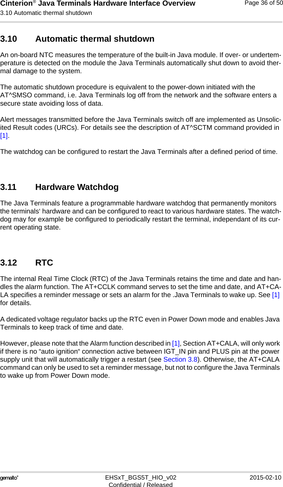 Cinterion® Java Terminals Hardware Interface Overview3.10 Automatic thermal shutdown39EHSxT_BGS5T_HIO_v02 2015-02-10Confidential / ReleasedPage 36 of 503.10 Automatic thermal shutdownAn on-board NTC measures the temperature of the built-in Java module. If over- or undertem-perature is detected on the module the Java Terminals automatically shut down to avoid ther-mal damage to the system. The automatic shutdown procedure is equivalent to the power-down initiated with the AT^SMSO command, i.e. Java Terminals log off from the network and the software enters a secure state avoiding loss of data.Alert messages transmitted before the Java Terminals switch off are implemented as Unsolic-ited Result codes (URCs). For details see the description of AT^SCTM command provided in [1]. The watchdog can be configured to restart the Java Terminals after a defined period of time.3.11 Hardware WatchdogThe Java Terminals feature a programmable hardware watchdog that permanently monitors the terminals‘ hardware and can be configured to react to various hardware states. The watch-dog may for example be configured to periodically restart the terminal, independant of its cur-rent operating state. 3.12 RTCThe internal Real Time Clock (RTC) of the Java Terminals retains the time and date and han-dles the alarm function. The AT+CCLK command serves to set the time and date, and AT+CA-LA specifies a reminder message or sets an alarm for the .Java Terminals to wake up. See [1] for details. A dedicated voltage regulator backs up the RTC even in Power Down mode and enables Java Terminals to keep track of time and date. However, please note that the Alarm function described in [1], Section AT+CALA, will only work if there is no “auto ignition“ connection active between IGT_IN pin and PLUS pin at the power supply unit that will automatically trigger a restart (see Section 3.8). Otherwise, the AT+CALA command can only be used to set a reminder message, but not to configure the Java Terminals to wake up from Power Down mode. 