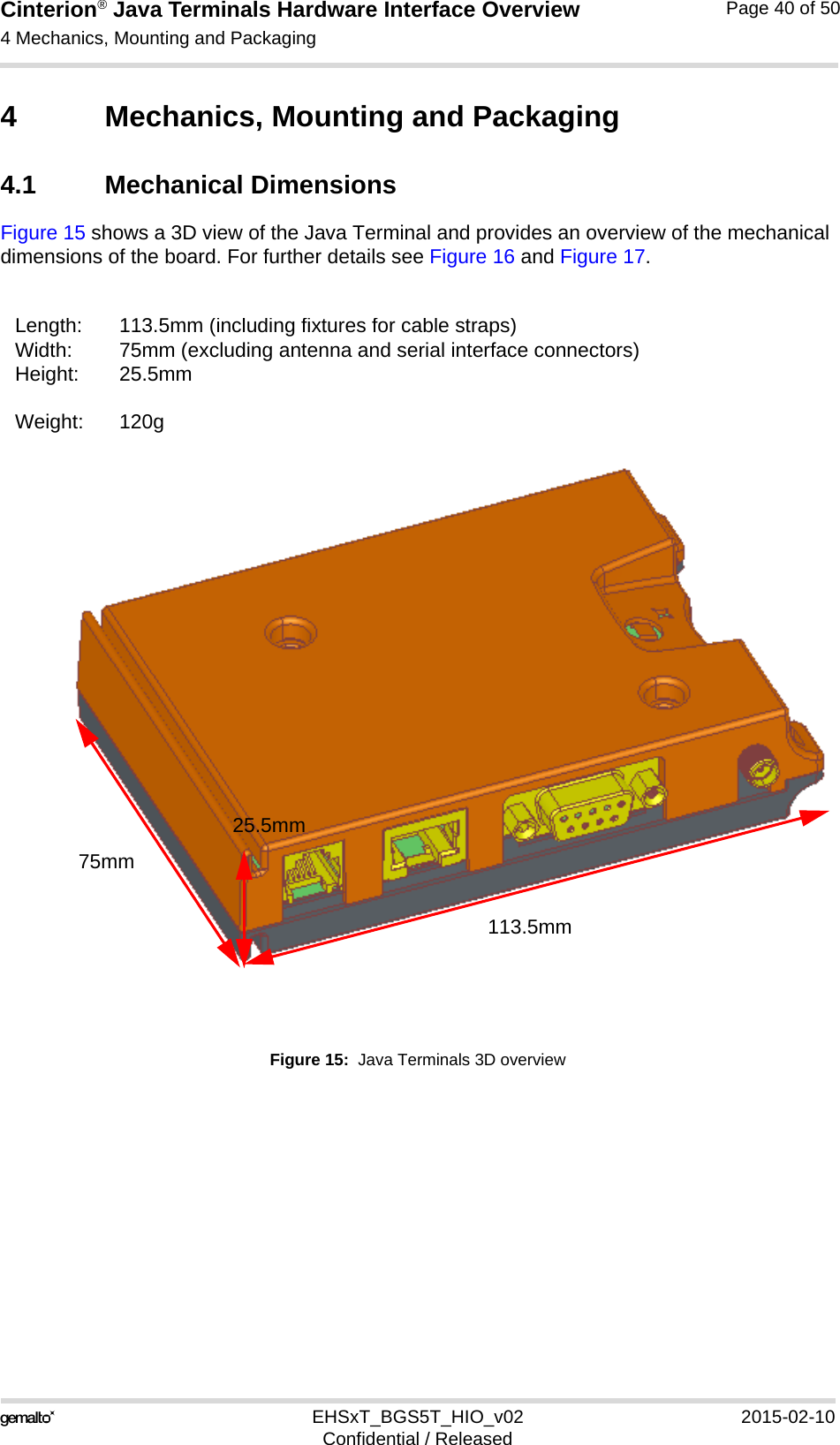 Cinterion® Java Terminals Hardware Interface Overview4 Mechanics, Mounting and Packaging44EHSxT_BGS5T_HIO_v02 2015-02-10Confidential / ReleasedPage 40 of 504 Mechanics, Mounting and Packaging4.1 Mechanical DimensionsFigure 15 shows a 3D view of the Java Terminal and provides an overview of the mechanical dimensions of the board. For further details see Figure 16 and Figure 17. Figure 15:  Java Terminals 3D overviewLength: 113.5mm (including fixtures for cable straps)Width: 75mm (excluding antenna and serial interface connectors)Height: 25.5mmWeight: 120g113.5mm75mm25.5mm