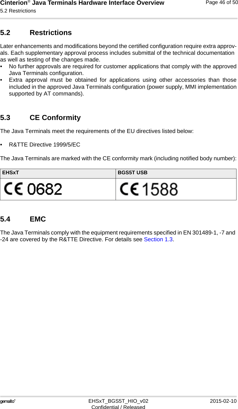 Cinterion® Java Terminals Hardware Interface Overview5.2 Restrictions48EHSxT_BGS5T_HIO_v02 2015-02-10Confidential / ReleasedPage 46 of 505.2 RestrictionsLater enhancements and modifications beyond the certified configuration require extra approv-als. Each supplementary approval process includes submittal of the technical documentation as well as testing of the changes made. • No further approvals are required for customer applications that comply with the approvedJava Terminals configuration. • Extra approval must be obtained for applications using other accessories than thoseincluded in the approved Java Terminals configuration (power supply, MMI implementationsupported by AT commands). 5.3 CE ConformityThe Java Terminals meet the requirements of the EU directives listed below:• R&amp;TTE Directive 1999/5/EC The Java Terminals are marked with the CE conformity mark (including notified body number):5.4 EMCThe Java Terminals comply with the equipment requirements specified in EN 301489-1, -7 and -24 are covered by the R&amp;TTE Directive. For details see Section 1.3.EHSxT BGS5T USB