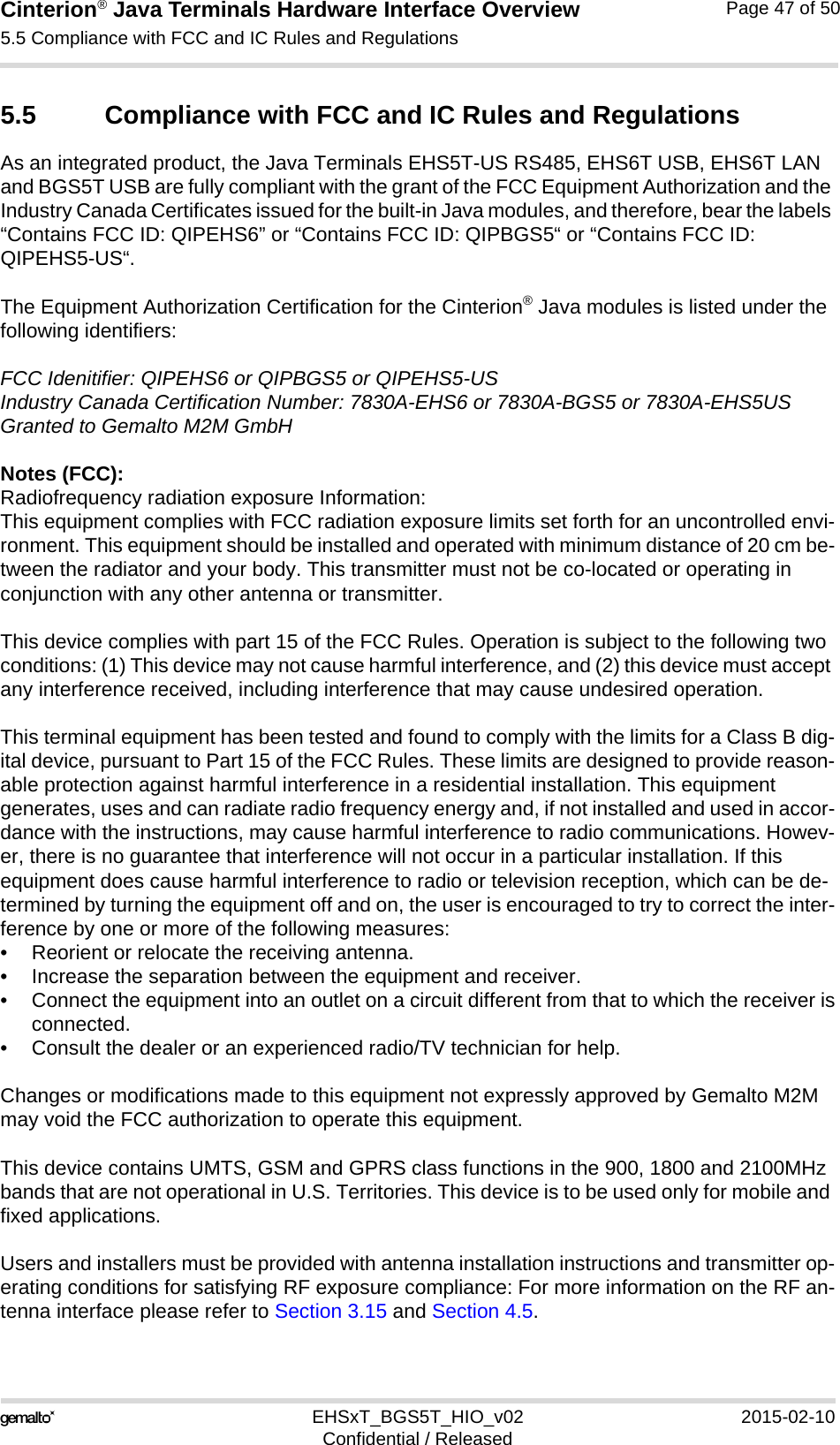 Cinterion® Java Terminals Hardware Interface Overview5.5 Compliance with FCC and IC Rules and Regulations48EHSxT_BGS5T_HIO_v02 2015-02-10Confidential / ReleasedPage 47 of 505.5 Compliance with FCC and IC Rules and RegulationsAs an integrated product, the Java Terminals EHS5T-US RS485, EHS6T USB, EHS6T LAN and BGS5T USB are fully compliant with the grant of the FCC Equipment Authorization and the Industry Canada Certificates issued for the built-in Java modules, and therefore, bear the labels “Contains FCC ID: QIPEHS6” or “Contains FCC ID: QIPBGS5“ or “Contains FCC ID: QIPEHS5-US“.The Equipment Authorization Certification for the Cinterion® Java modules is listed under the following identifiers:FCC Idenitifier: QIPEHS6 or QIPBGS5 or QIPEHS5-USIndustry Canada Certification Number: 7830A-EHS6 or 7830A-BGS5 or 7830A-EHS5USGranted to Gemalto M2M GmbHNotes (FCC): Radiofrequency radiation exposure Information:This equipment complies with FCC radiation exposure limits set forth for an uncontrolled envi-ronment. This equipment should be installed and operated with minimum distance of 20 cm be-tween the radiator and your body. This transmitter must not be co-located or operating in conjunction with any other antenna or transmitter.This device complies with part 15 of the FCC Rules. Operation is subject to the following two conditions: (1) This device may not cause harmful interference, and (2) this device must accept any interference received, including interference that may cause undesired operation.This terminal equipment has been tested and found to comply with the limits for a Class B dig-ital device, pursuant to Part 15 of the FCC Rules. These limits are designed to provide reason-able protection against harmful interference in a residential installation. This equipment generates, uses and can radiate radio frequency energy and, if not installed and used in accor-dance with the instructions, may cause harmful interference to radio communications. Howev-er, there is no guarantee that interference will not occur in a particular installation. If this equipment does cause harmful interference to radio or television reception, which can be de-termined by turning the equipment off and on, the user is encouraged to try to correct the inter-ference by one or more of the following measures:• Reorient or relocate the receiving antenna.• Increase the separation between the equipment and receiver.• Connect the equipment into an outlet on a circuit different from that to which the receiver isconnected.• Consult the dealer or an experienced radio/TV technician for help.Changes or modifications made to this equipment not expressly approved by Gemalto M2M may void the FCC authorization to operate this equipment. This device contains UMTS, GSM and GPRS class functions in the 900, 1800 and 2100MHz bands that are not operational in U.S. Territories. This device is to be used only for mobile and fixed applications.Users and installers must be provided with antenna installation instructions and transmitter op-erating conditions for satisfying RF exposure compliance: For more information on the RF an-tenna interface please refer to Section 3.15 and Section 4.5.