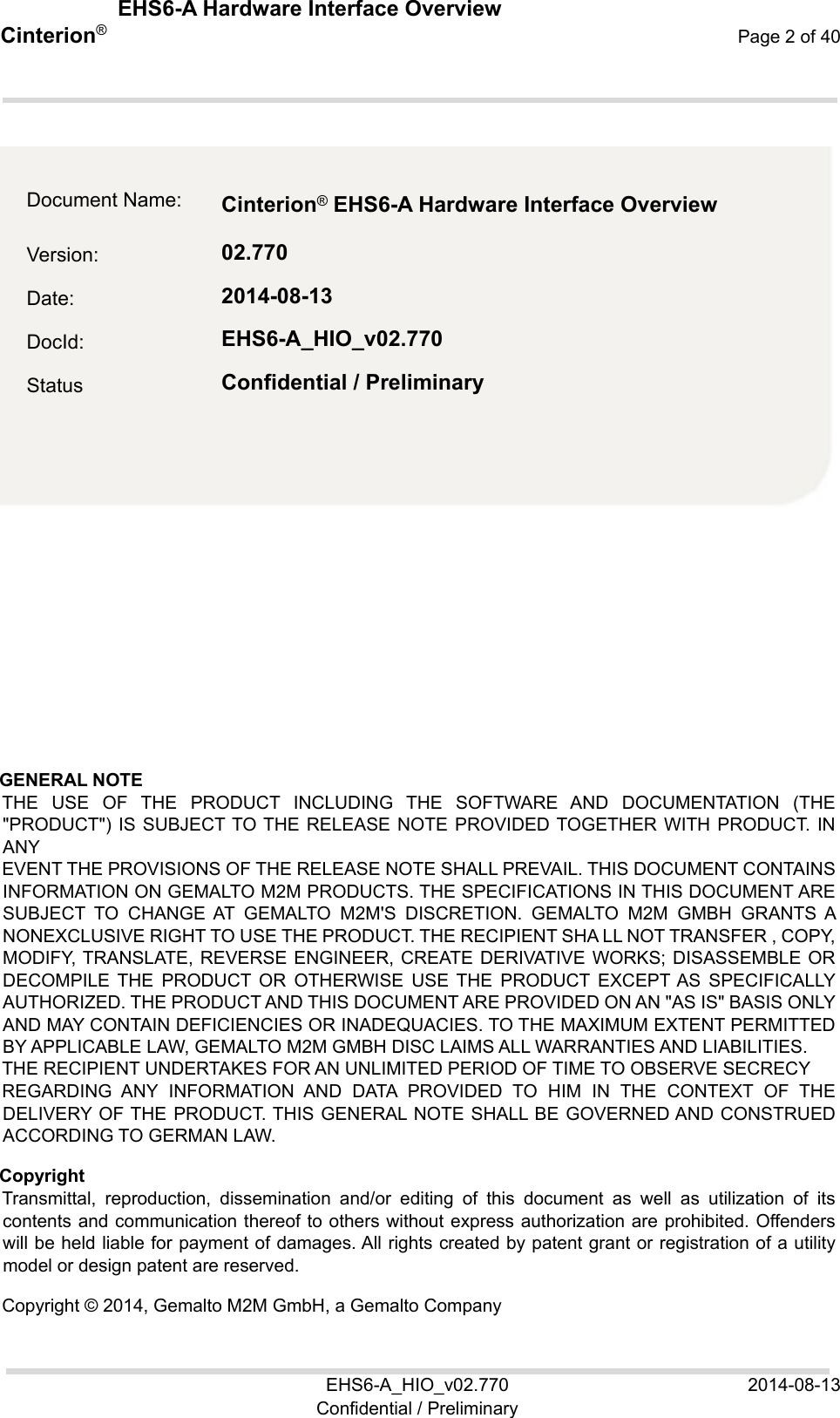  EHS6-A Hardware Interface Overview EHS6-A_HIO_v02.770  2014-08-13 Confidential / Preliminary Cinterion®  Page 2 of 40 2  GENERAL NOTE  THE  USE  OF  THE  PRODUCT  INCLUDING  THE  SOFTWARE  AND  DOCUMENTATION (THE &quot;PRODUCT&quot;) IS SUBJECT TO THE RELEASE NOTE PROVIDED TOGETHER WITH PRODUCT. IN ANY EVENT THE PROVISIONS OF THE RELEASE NOTE SHALL PREVAIL. THIS DOCUMENT CONTAINS INFORMATION ON GEMALTO M2M PRODUCTS. THE SPECIFICATIONS IN THIS DOCUMENT ARE SUBJECT  TO  CHANGE  AT  GEMALTO  M2M&apos;S  DISCRETION.  GEMALTO  M2M  GMBH GRANTS A NONEXCLUSIVE RIGHT TO USE THE PRODUCT. THE RECIPIENT SHA LL NOT TRANSFER , COPY, MODIFY, TRANSLATE, REVERSE ENGINEER, CREATE  DERIVATIVE WORKS; DISASSEMBLE OR DECOMPILE  THE  PRODUCT  OR  OTHERWISE  USE  THE  PRODUCT  EXCEPT AS  SPECIFICALLY AUTHORIZED. THE PRODUCT AND THIS DOCUMENT ARE PROVIDED ON AN &quot;AS IS&quot; BASIS ONLY AND MAY CONTAIN DEFICIENCIES OR INADEQUACIES. TO THE MAXIMUM EXTENT PERMITTED BY APPLICABLE LAW, GEMALTO M2M GMBH DISC LAIMS ALL WARRANTIES AND LIABILITIES. THE RECIPIENT UNDERTAKES FOR AN UNLIMITED PERIOD OF TIME TO OBSERVE SECRECY REGARDING  ANY  INFORMATION  AND  DATA  PROVIDED  TO  HIM  IN  THE  CONTEXT  OF  THE DELIVERY OF THE  PRODUCT. THIS GENERAL  NOTE SHALL  BE GOVERNED AND CONSTRUED ACCORDING TO GERMAN LAW. Copyright Transmittal,  reproduction,  dissemination  and/or  editing  of  this  document  as  well  as  utilization  of  its contents and communication thereof to others without express authorization are prohibited. Offenders will be held liable for payment of damages. All rights created by patent grant or registration of a utility model or design patent are reserved.  Copyright © 2014, Gemalto M2M GmbH, a Gemalto Company Document Name:  Cinterion ® EHS6-A Hardware Interface Overview   Version:  02.770 Date:  2014-08-13 DocId:  EHS6-A_HIO_v02.770 Status  Confidential / Preliminary 