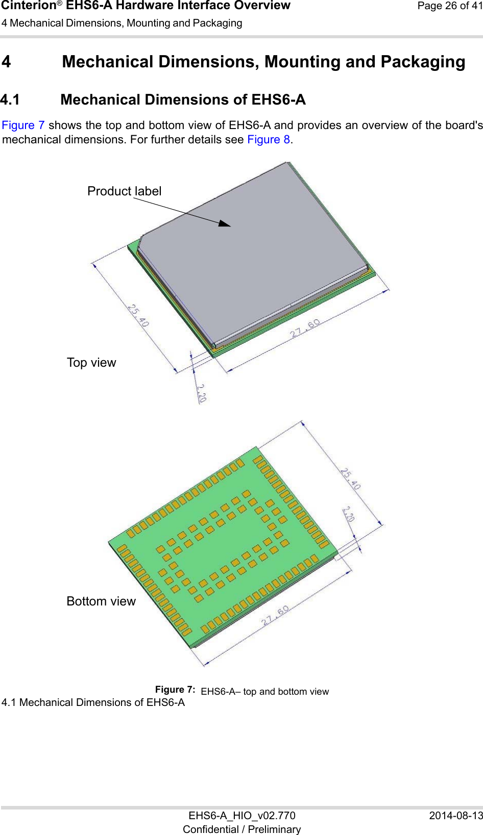 Cinterion® EHS6-A Hardware Interface Overview  Page 26 of 41 EHS6-A_HIO_v02.770  2014-08-13 Confidential / Preliminary 4 Mechanical Dimensions, Mounting and Packaging 26 4  Mechanical Dimensions, Mounting and Packaging 4.1  Mechanical Dimensions of EHS6-A Figure 7 shows the top and bottom view of EHS6-A and provides an overview of the board&apos;s mechanical dimensions. For further details see Figure 8.   4.1 Mechanical Dimensions of EHS6-A 26 Figure 7:  EHS6-A– top and bottom viewProduct label Top view Bottom view 