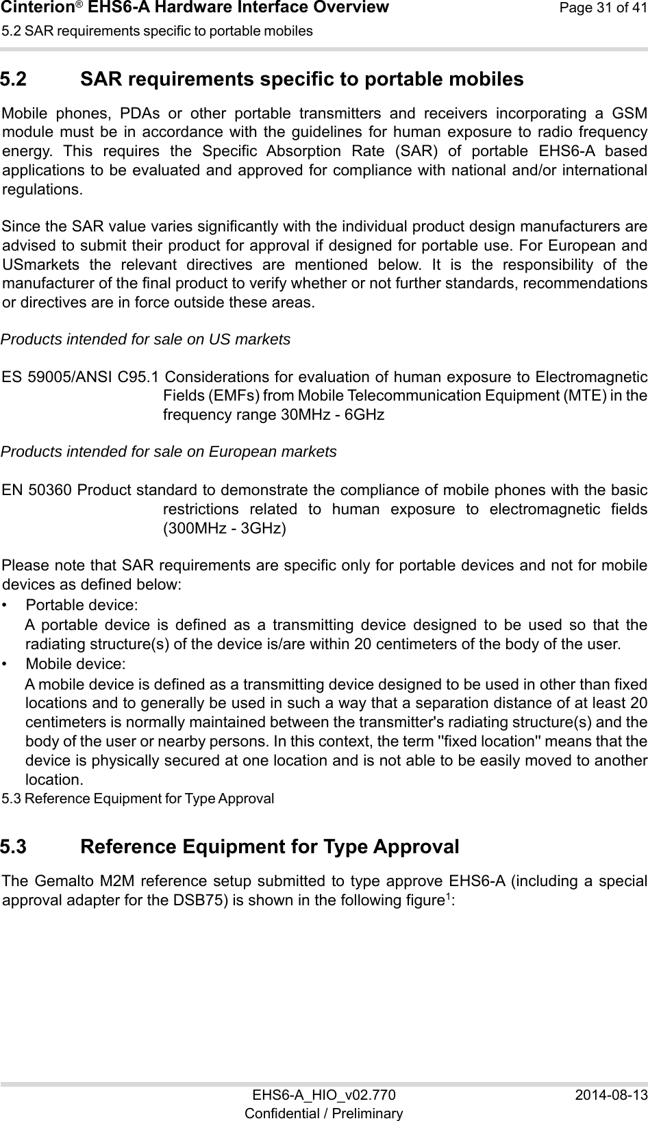 Cinterion® EHS6-A Hardware Interface Overview  Page 31 of 41 EHS6-A_HIO_v02.770  2014-08-13 Confidential / Preliminary 5.2 SAR requirements specific to portable mobiles 32 5.2  SAR requirements specific to portable mobiles Mobile  phones,  PDAs  or  other  portable  transmitters  and  receivers  incorporating  a  GSM module  must  be  in  accordance with  the  guidelines  for  human  exposure  to  radio  frequency energy.  This  requires  the  Specific  Absorption  Rate  (SAR)  of  portable  EHS6-A  based applications to be evaluated and approved for compliance with national and/or international regulations.  Since the SAR value varies significantly with the individual product design manufacturers are advised to submit their product for approval if designed for portable use. For European and USmarkets  the  relevant  directives  are  mentioned  below.  It  is  the  responsibility  of  the manufacturer of the final product to verify whether or not further standards, recommendations or directives are in force outside these areas.  Products intended for sale on US markets ES 59005/ANSI C95.1 Considerations for evaluation of human exposure to Electromagnetic Fields (EMFs) from Mobile Telecommunication Equipment (MTE) in the frequency range 30MHz - 6GHz  Products intended for sale on European markets EN 50360 Product standard to demonstrate the compliance of mobile phones with the basic restrictions  related  to  human  exposure  to  electromagnetic  fields (300MHz - 3GHz) Please note that SAR requirements are specific only for portable devices and not for mobile devices as defined below: •  Portable device: A  portable  device  is  defined  as  a  transmitting  device  designed  to  be  used  so  that  the radiating structure(s) of the device is/are within 20 centimeters of the body of the user. •  Mobile device: A mobile device is defined as a transmitting device designed to be used in other than fixed locations and to generally be used in such a way that a separation distance of at least 20 centimeters is normally maintained between the transmitter&apos;s radiating structure(s) and the body of the user or nearby persons. In this context, the term &apos;&apos;fixed location&apos;&apos; means that the device is physically secured at one location and is not able to be easily moved to another location. 5.3 Reference Equipment for Type Approval 32 5.3  Reference Equipment for Type Approval The Gemalto M2M  reference  setup  submitted  to  type  approve  EHS6-A (including a special approval adapter for the DSB75) is shown in the following figure1: 