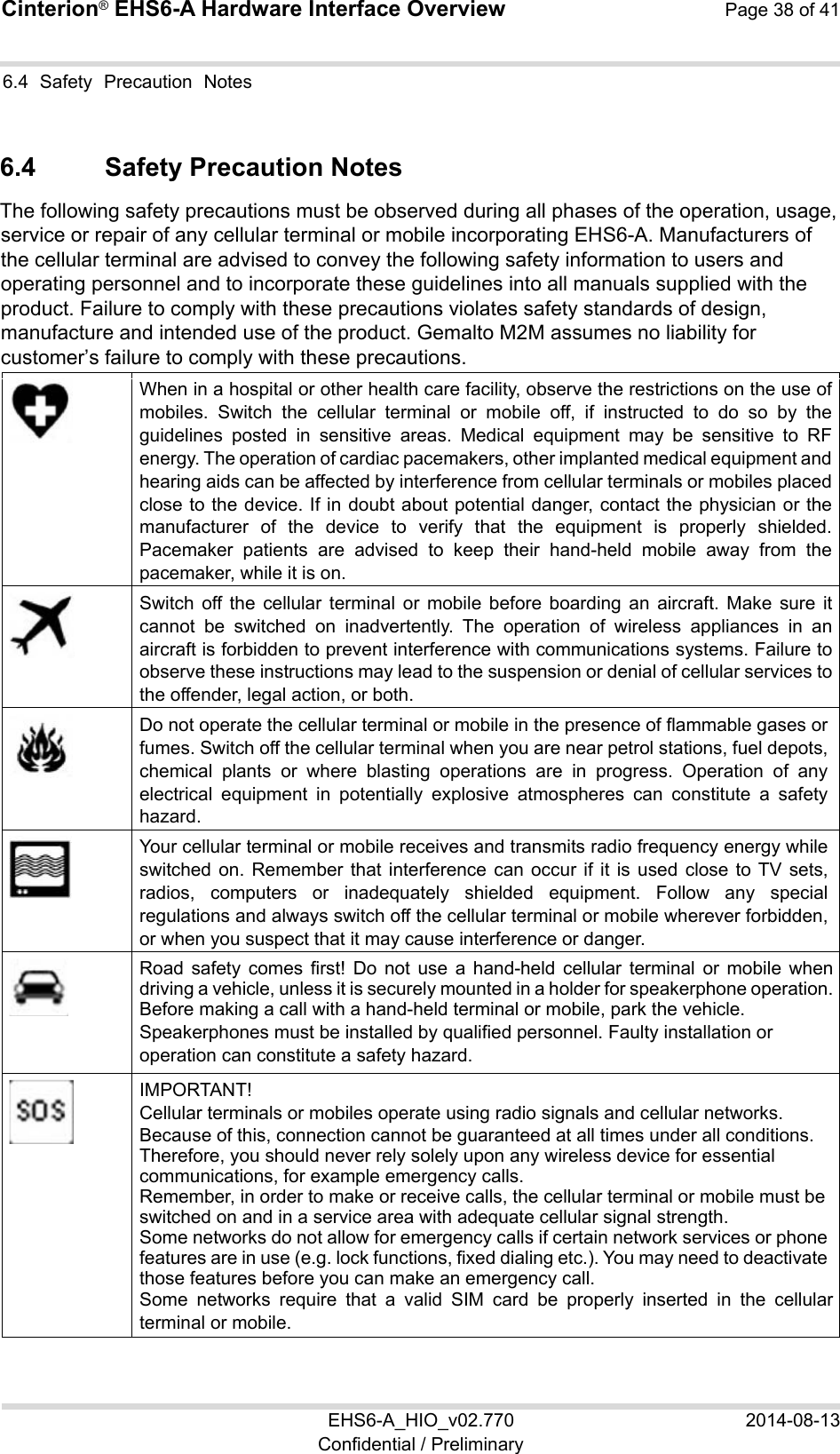 Cinterion® EHS6-A Hardware Interface Overview Page 38 of 41 EHS6-A_HIO_v02.770  2014-08-13 Confidential / Preliminary 6.4  Safety  Precaution  Notes 37 6.4  Safety Precaution Notes The following safety precautions must be observed during all phases of the operation, usage, service or repair of any cellular terminal or mobile incorporating EHS6-A. Manufacturers of the cellular terminal are advised to convey the following safety information to users and operating personnel and to incorporate these guidelines into all manuals supplied with the product. Failure to comply with these precautions violates safety standards of design, manufacture and intended use of the product. Gemalto M2M assumes no liability for customer’s failure to comply with these precautions.  When in a hospital or other health care facility, observe the restrictions on the use of mobiles.  Switch  the  cellular  terminal  or  mobile  off,  if  instructed  to  do  so  by  the guidelines  posted  in  sensitive  areas.  Medical  equipment  may  be  sensitive  to  RF energy. The operation of cardiac pacemakers, other implanted medical equipment and hearing aids can be affected by interference from cellular terminals or mobiles placed close to the device. If in doubt about potential danger, contact the physician or the manufacturer  of  the  device  to  verify  that  the  equipment  is  properly  shielded. Pacemaker  patients  are  advised  to  keep  their  hand-held  mobile  away  from  the pacemaker, while it is on.   Switch  off  the  cellular  terminal  or  mobile  before  boarding  an  aircraft.  Make  sure  it cannot  be  switched  on  inadvertently.  The  operation  of  wireless  appliances  in  an aircraft is forbidden to prevent interference with communications systems. Failure to observe these instructions may lead to the suspension or denial of cellular services to the offender, legal action, or both.  Do not operate the cellular terminal or mobile in the presence of flammable gases or fumes. Switch off the cellular terminal when you are near petrol stations, fuel depots, chemical  plants  or  where  blasting  operations  are  in  progress.  Operation  of  any electrical  equipment  in  potentially  explosive  atmospheres  can  constitute  a  safety hazard.  Your cellular terminal or mobile receives and transmits radio frequency energy while switched on. Remember that interference can  occur  if  it  is  used close to TV sets, radios,  computers  or  inadequately  shielded  equipment.  Follow  any  special regulations and always switch off the cellular terminal or mobile wherever forbidden, or when you suspect that it may cause interference or danger.  Road  safety  comes  first!  Do  not  use  a  hand-held  cellular  terminal  or  mobile  when driving a vehicle, unless it is securely mounted in a holder for speakerphone operation. Before making a call with a hand-held terminal or mobile, park the vehicle.  Speakerphones must be installed by qualified personnel. Faulty installation or operation can constitute a safety hazard.  IMPORTANT! Cellular terminals or mobiles operate using radio signals and cellular networks.  Because of this, connection cannot be guaranteed at all times under all conditions. Therefore, you should never rely solely upon any wireless device for essential communications, for example emergency calls.  Remember, in order to make or receive calls, the cellular terminal or mobile must be switched on and in a service area with adequate cellular signal strength.  Some networks do not allow for emergency calls if certain network services or phone features are in use (e.g. lock functions, fixed dialing etc.). You may need to deactivate those features before you can make an emergency call. Some  networks  require  that  a  valid  SIM  card  be  properly  inserted  in  the  cellular terminal or mobile. 