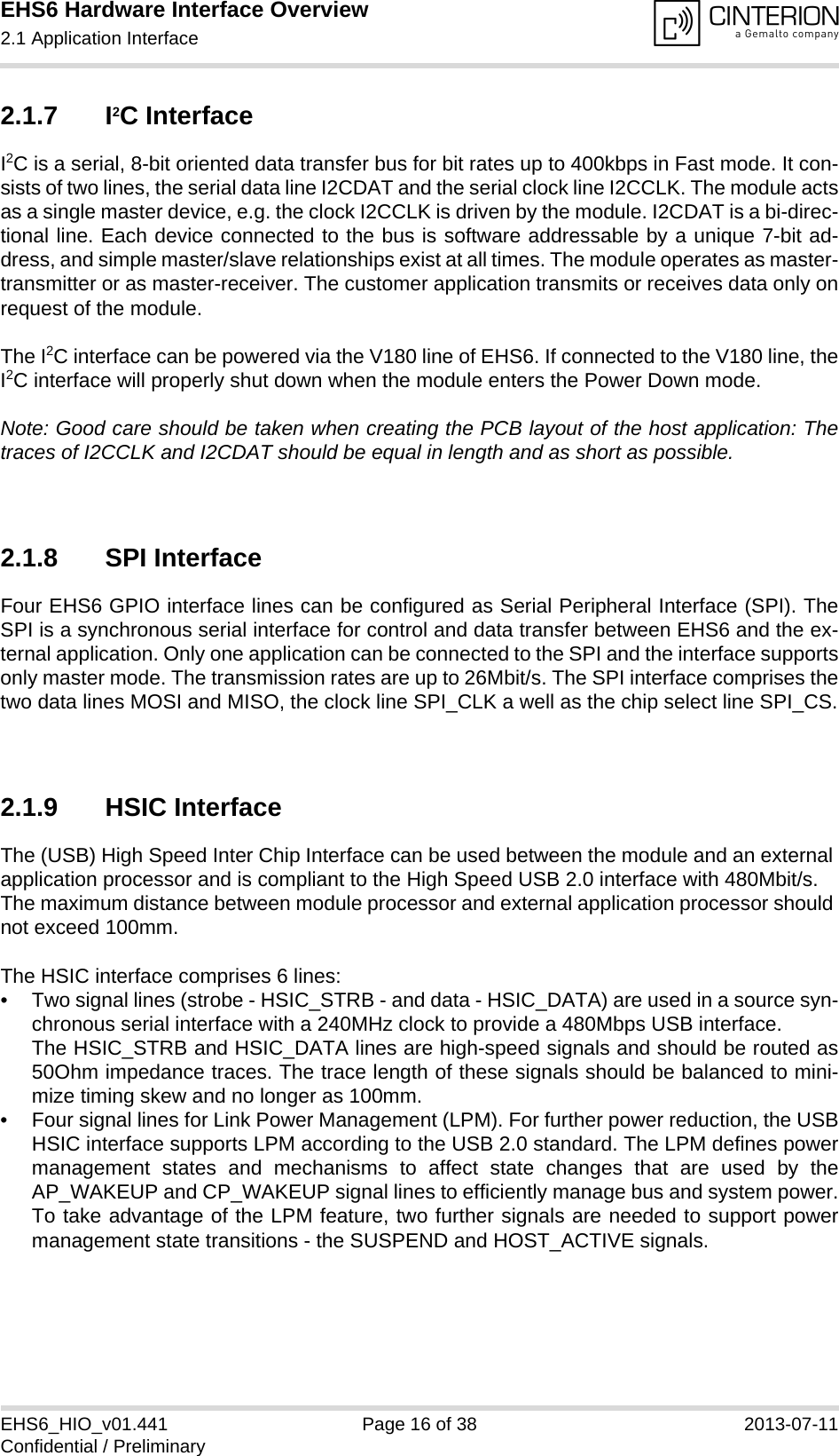 EHS6 Hardware Interface Overview2.1 Application Interface21EHS6_HIO_v01.441 Page 16 of 38 2013-07-11Confidential / Preliminary2.1.7 I2C InterfaceI2C is a serial, 8-bit oriented data transfer bus for bit rates up to 400kbps in Fast mode. It con-sists of two lines, the serial data line I2CDAT and the serial clock line I2CCLK. The module actsas a single master device, e.g. the clock I2CCLK is driven by the module. I2CDAT is a bi-direc-tional line. Each device connected to the bus is software addressable by a unique 7-bit ad-dress, and simple master/slave relationships exist at all times. The module operates as master-transmitter or as master-receiver. The customer application transmits or receives data only onrequest of the module.The I2C interface can be powered via the V180 line of EHS6. If connected to the V180 line, theI2C interface will properly shut down when the module enters the Power Down mode.Note: Good care should be taken when creating the PCB layout of the host application: Thetraces of I2CCLK and I2CDAT should be equal in length and as short as possible.2.1.8 SPI InterfaceFour EHS6 GPIO interface lines can be configured as Serial Peripheral Interface (SPI). TheSPI is a synchronous serial interface for control and data transfer between EHS6 and the ex-ternal application. Only one application can be connected to the SPI and the interface supportsonly master mode. The transmission rates are up to 26Mbit/s. The SPI interface comprises thetwo data lines MOSI and MISO, the clock line SPI_CLK a well as the chip select line SPI_CS.2.1.9 HSIC InterfaceThe (USB) High Speed Inter Chip Interface can be used between the module and an external application processor and is compliant to the High Speed USB 2.0 interface with 480Mbit/s. The maximum distance between module processor and external application processor should not exceed 100mm.The HSIC interface comprises 6 lines:• Two signal lines (strobe - HSIC_STRB - and data - HSIC_DATA) are used in a source syn-chronous serial interface with a 240MHz clock to provide a 480Mbps USB interface. The HSIC_STRB and HSIC_DATA lines are high-speed signals and should be routed as50Ohm impedance traces. The trace length of these signals should be balanced to mini-mize timing skew and no longer as 100mm.• Four signal lines for Link Power Management (LPM). For further power reduction, the USBHSIC interface supports LPM according to the USB 2.0 standard. The LPM defines powermanagement states and mechanisms to affect state changes that are used by theAP_WAKEUP and CP_WAKEUP signal lines to efficiently manage bus and system power.To take advantage of the LPM feature, two further signals are needed to support powermanagement state transitions - the SUSPEND and HOST_ACTIVE signals.
