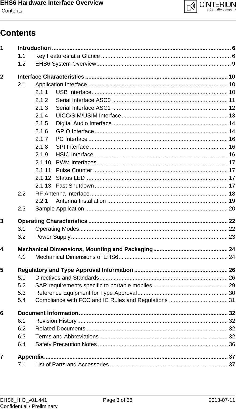 EHS6 Hardware Interface Overview Contents38EHS6_HIO_v01.441 Page 3 of 38 2013-07-11Confidential / PreliminaryContents1 Introduction ................................................................................................................. 61.1 Key Features at a Glance .................................................................................. 61.2 EHS6 System Overview..................................................................................... 92 Interface Characteristics .......................................................................................... 102.1 Application Interface ........................................................................................ 102.1.1 USB Interface...................................................................................... 102.1.2 Serial Interface ASC0 ......................................................................... 112.1.3 Serial Interface ASC1 ......................................................................... 122.1.4 UICC/SIM/USIM Interface................................................................... 132.1.5 Digital Audio Interface......................................................................... 142.1.6 GPIO Interface.................................................................................... 142.1.7 I2C Interface ........................................................................................ 162.1.8 SPI Interface ....................................................................................... 162.1.9 HSIC Interface .................................................................................... 162.1.10 PWM Interfaces .................................................................................. 172.1.11 Pulse Counter ..................................................................................... 172.1.12 Status LED.......................................................................................... 172.1.13 Fast Shutdown.................................................................................... 172.2 RF Antenna Interface....................................................................................... 182.2.1 Antenna Installation ............................................................................ 192.3 Sample Application .......................................................................................... 203 Operating Characteristics ........................................................................................ 223.1 Operating Modes ............................................................................................. 223.2 Power Supply................................................................................................... 234 Mechanical Dimensions, Mounting and Packaging............................................... 244.1 Mechanical Dimensions of EHS6..................................................................... 245 Regulatory and Type Approval Information ........................................................... 265.1 Directives and Standards................................................................................. 265.2 SAR requirements specific to portable mobiles ............................................... 295.3 Reference Equipment for Type Approval......................................................... 305.4 Compliance with FCC and IC Rules and Regulations ..................................... 316 Document Information.............................................................................................. 326.1 Revision History............................................................................................... 326.2 Related Documents ......................................................................................... 326.3 Terms and Abbreviations................................................................................. 326.4 Safety Precaution Notes .................................................................................. 367 Appendix.................................................................................................................... 377.1 List of Parts and Accessories........................................................................... 37