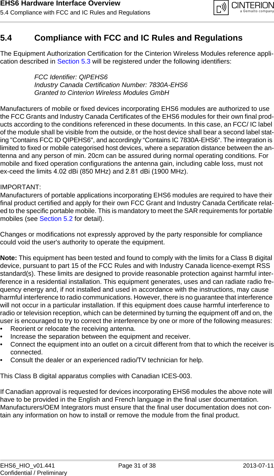 EHS6 Hardware Interface Overview5.4 Compliance with FCC and IC Rules and Regulations31EHS6_HIO_v01.441 Page 31 of 38 2013-07-11Confidential / Preliminary5.4 Compliance with FCC and IC Rules and RegulationsThe Equipment Authorization Certification for the Cinterion Wireless Modules reference appli-cation described in Section 5.3 will be registered under the following identifiers:FCC Identifier: QIPEHS6Industry Canada Certification Number: 7830A-EHS6Granted to Cinterion Wireless Modules GmbH Manufacturers of mobile or fixed devices incorporating EHS6 modules are authorized to use the FCC Grants and Industry Canada Certificates of the EHS6 modules for their own final prod-ucts according to the conditions referenced in these documents. In this case, an FCC/ IC label of the module shall be visible from the outside, or the host device shall bear a second label stat-ing &quot;Contains FCC ID QIPEHS6&quot;, and accordingly “Contains IC 7830A-EHS6“. The integration is limited to fixed or mobile categorised host devices, where a separation distance between the an-tenna and any person of min. 20cm can be assured during normal operating conditions. For mobile and fixed operation configurations the antenna gain, including cable loss, must not ex-ceed the limits 4.02 dBi (850 MHz) and 2.81 dBi (1900 MHz).IMPORTANT: Manufacturers of portable applications incorporating EHS6 modules are required to have their final product certified and apply for their own FCC Grant and Industry Canada Certificate relat-ed to the specific portable mobile. This is mandatory to meet the SAR requirements for portable mobiles (see Section 5.2 for detail).Changes or modifications not expressly approved by the party responsible for compliance could void the user&apos;s authority to operate the equipment.Note: This equipment has been tested and found to comply with the limits for a Class B digital device, pursuant to part 15 of the FCC Rules and with Industry Canada licence-exempt RSS standard(s). These limits are designed to provide reasonable protection against harmful inter-ference in a residential installation. This equipment generates, uses and can radiate radio fre-quency energy and, if not installed and used in accordance with the instructions, may cause harmful interference to radio communications. However, there is no guarantee that interference will not occur in a particular installation. If this equipment does cause harmful interference to radio or television reception, which can be determined by turning the equipment off and on, the user is encouraged to try to correct the interference by one or more of the following measures: • Reorient or relocate the receiving antenna.• Increase the separation between the equipment and receiver.• Connect the equipment into an outlet on a circuit different from that to which the receiver isconnected.• Consult the dealer or an experienced radio/TV technician for help.This Class B digital apparatus complies with Canadian ICES-003.If Canadian approval is requested for devices incorporating EHS6 modules the above note will have to be provided in the English and French language in the final user documentation. Manufacturers/OEM Integrators must ensure that the final user documentation does not con-tain any information on how to install or remove the module from the final product.