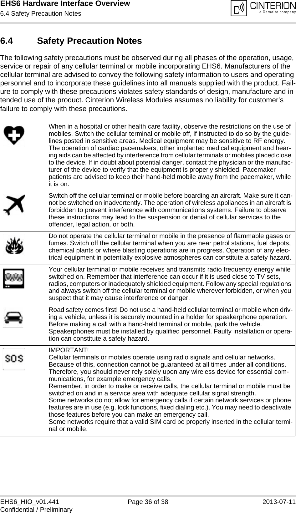EHS6 Hardware Interface Overview6.4 Safety Precaution Notes36EHS6_HIO_v01.441 Page 36 of 38 2013-07-11Confidential / Preliminary6.4 Safety Precaution NotesThe following safety precautions must be observed during all phases of the operation, usage, service or repair of any cellular terminal or mobile incorporating EHS6. Manufacturers of the cellular terminal are advised to convey the following safety information to users and operating personnel and to incorporate these guidelines into all manuals supplied with the product. Fail-ure to comply with these precautions violates safety standards of design, manufacture and in-tended use of the product. Cinterion Wireless Modules assumes no liability for customer’s failure to comply with these precautions.When in a hospital or other health care facility, observe the restrictions on the use of mobiles. Switch the cellular terminal or mobile off, if instructed to do so by the guide-lines posted in sensitive areas. Medical equipment may be sensitive to RF energy. The operation of cardiac pacemakers, other implanted medical equipment and hear-ing aids can be affected by interference from cellular terminals or mobiles placed close to the device. If in doubt about potential danger, contact the physician or the manufac-turer of the device to verify that the equipment is properly shielded. Pacemaker patients are advised to keep their hand-held mobile away from the pacemaker, while it is on. Switch off the cellular terminal or mobile before boarding an aircraft. Make sure it can-not be switched on inadvertently. The operation of wireless appliances in an aircraft is forbidden to prevent interference with communications systems. Failure to observe these instructions may lead to the suspension or denial of cellular services to the offender, legal action, or both.Do not operate the cellular terminal or mobile in the presence of flammable gases or fumes. Switch off the cellular terminal when you are near petrol stations, fuel depots, chemical plants or where blasting operations are in progress. Operation of any elec-trical equipment in potentially explosive atmospheres can constitute a safety hazard.Your cellular terminal or mobile receives and transmits radio frequency energy while switched on. Remember that interference can occur if it is used close to TV sets, radios, computers or inadequately shielded equipment. Follow any special regulations and always switch off the cellular terminal or mobile wherever forbidden, or when you suspect that it may cause interference or danger.Road safety comes first! Do not use a hand-held cellular terminal or mobile when driv-ing a vehicle, unless it is securely mounted in a holder for speakerphone operation. Before making a call with a hand-held terminal or mobile, park the vehicle. Speakerphones must be installed by qualified personnel. Faulty installation or opera-tion can constitute a safety hazard.IMPORTANT!Cellular terminals or mobiles operate using radio signals and cellular networks. Because of this, connection cannot be guaranteed at all times under all conditions. Therefore, you should never rely solely upon any wireless device for essential com-munications, for example emergency calls. Remember, in order to make or receive calls, the cellular terminal or mobile must be switched on and in a service area with adequate cellular signal strength. Some networks do not allow for emergency calls if certain network services or phone features are in use (e.g. lock functions, fixed dialing etc.). You may need to deactivate those features before you can make an emergency call.Some networks require that a valid SIM card be properly inserted in the cellular termi-nal or mobile.