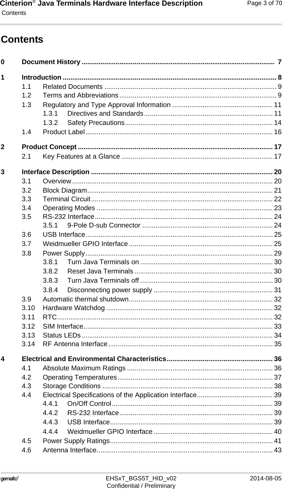 Cinterion® Java Terminals Hardware Interface Description Contents115EHSxT_BGS5T_HID_v02 2014-08-05Confidential / PreliminaryPage 3 of 70Contents0 Document History ......................................................................................................  71 Introduction ................................................................................................................. 81.1 Related Documents ........................................................................................... 91.2 Terms and Abbreviations................................................................................... 91.3 Regulatory and Type Approval Information ..................................................... 111.3.1 Directives and Standards.................................................................... 111.3.2 Safety Precautions.............................................................................. 141.4 Product Label................................................................................................... 162 Product Concept ....................................................................................................... 172.1 Key Features at a Glance ................................................................................ 173 Interface Description ................................................................................................ 203.1 Overview.......................................................................................................... 203.2 Block Diagram.................................................................................................. 213.3 Terminal Circuit................................................................................................ 223.4 Operating Modes ............................................................................................. 233.5 RS-232 Interface.............................................................................................. 243.5.1 9-Pole D-sub Connector ..................................................................... 243.6 USB Interface................................................................................................... 253.7 Weidmueller GPIO Interface............................................................................ 253.8 Power Supply................................................................................................... 293.8.1 Turn Java Terminals on ...................................................................... 303.8.2 Reset Java Terminals ......................................................................... 303.8.3 Turn Java Terminals off ...................................................................... 303.8.4 Disconnecting power supply ............................................................... 313.9 Automatic thermal shutdown............................................................................ 323.10 Hardware Watchdog ........................................................................................ 323.11 RTC.................................................................................................................. 323.12 SIM Interface.................................................................................................... 333.13 Status LEDs..................................................................................................... 343.14 RF Antenna Interface....................................................................................... 354 Electrical and Environmental Characteristics........................................................ 364.1 Absolute Maximum Ratings ............................................................................. 364.2 Operating Temperatures.................................................................................. 374.3 Storage Conditions .......................................................................................... 384.4 Electrical Specifications of the Application Interface........................................ 394.4.1 On/Off Control..................................................................................... 394.4.2 RS-232 Interface................................................................................. 394.4.3 USB Interface...................................................................................... 394.4.4 Weidmueller GPIO Interface............................................................... 404.5 Power Supply Ratings...................................................................................... 414.6 Antenna Interface............................................................................................. 43