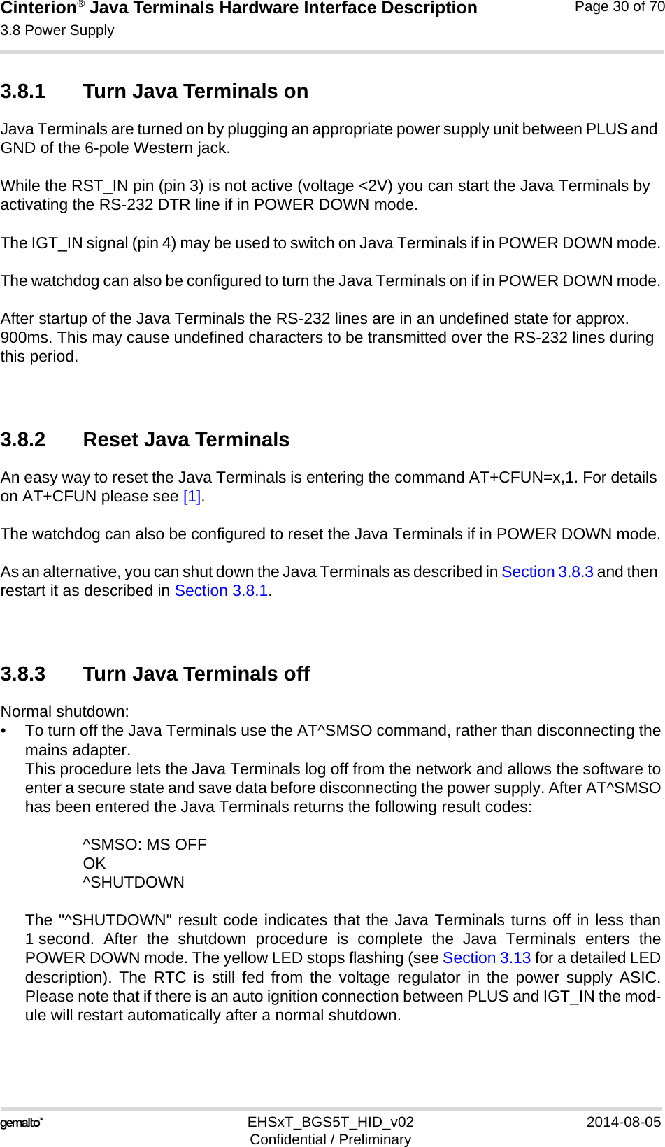 Cinterion® Java Terminals Hardware Interface Description3.8 Power Supply35EHSxT_BGS5T_HID_v02 2014-08-05Confidential / PreliminaryPage 30 of 703.8.1 Turn Java Terminals onJava Terminals are turned on by plugging an appropriate power supply unit between PLUS and GND of the 6-pole Western jack. While the RST_IN pin (pin 3) is not active (voltage &lt;2V) you can start the Java Terminals by activating the RS-232 DTR line if in POWER DOWN mode.The IGT_IN signal (pin 4) may be used to switch on Java Terminals if in POWER DOWN mode.The watchdog can also be configured to turn the Java Terminals on if in POWER DOWN mode.After startup of the Java Terminals the RS-232 lines are in an undefined state for approx. 900ms. This may cause undefined characters to be transmitted over the RS-232 lines during this period.3.8.2 Reset Java TerminalsAn easy way to reset the Java Terminals is entering the command AT+CFUN=x,1. For details on AT+CFUN please see [1].The watchdog can also be configured to reset the Java Terminals if in POWER DOWN mode.As an alternative, you can shut down the Java Terminals as described in Section 3.8.3 and then restart it as described in Section 3.8.1.3.8.3 Turn Java Terminals offNormal shutdown:• To turn off the Java Terminals use the AT^SMSO command, rather than disconnecting themains adapter. This procedure lets the Java Terminals log off from the network and allows the software toenter a secure state and save data before disconnecting the power supply. After AT^SMSOhas been entered the Java Terminals returns the following result codes: ^SMSO: MS OFFOK^SHUTDOWNThe &quot;^SHUTDOWN&quot; result code indicates that the Java Terminals turns off in less than1 second. After the shutdown procedure is complete the Java Terminals enters thePOWER DOWN mode. The yellow LED stops flashing (see Section 3.13 for a detailed LEDdescription). The RTC is still fed from the voltage regulator in the power supply ASIC.Please note that if there is an auto ignition connection between PLUS and IGT_IN the mod-ule will restart automatically after a normal shutdown.