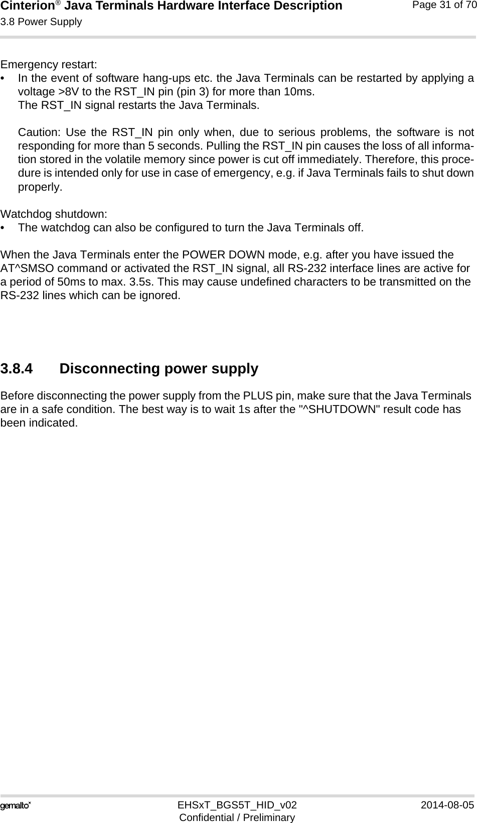 Cinterion® Java Terminals Hardware Interface Description3.8 Power Supply35EHSxT_BGS5T_HID_v02 2014-08-05Confidential / PreliminaryPage 31 of 70Emergency restart: • In the event of software hang-ups etc. the Java Terminals can be restarted by applying avoltage &gt;8V to the RST_IN pin (pin 3) for more than 10ms. The RST_IN signal restarts the Java Terminals.Caution: Use the RST_IN pin only when, due to serious problems, the software is notresponding for more than 5 seconds. Pulling the RST_IN pin causes the loss of all informa-tion stored in the volatile memory since power is cut off immediately. Therefore, this proce-dure is intended only for use in case of emergency, e.g. if Java Terminals fails to shut downproperly.Watchdog shutdown:• The watchdog can also be configured to turn the Java Terminals off.When the Java Terminals enter the POWER DOWN mode, e.g. after you have issued the AT^SMSO command or activated the RST_IN signal, all RS-232 interface lines are active for a period of 50ms to max. 3.5s. This may cause undefined characters to be transmitted on the RS-232 lines which can be ignored.3.8.4 Disconnecting power supplyBefore disconnecting the power supply from the PLUS pin, make sure that the Java Terminals are in a safe condition. The best way is to wait 1s after the &quot;^SHUTDOWN&quot; result code has been indicated. 