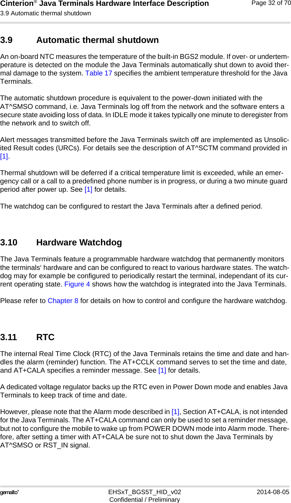 Cinterion® Java Terminals Hardware Interface Description3.9 Automatic thermal shutdown35EHSxT_BGS5T_HID_v02 2014-08-05Confidential / PreliminaryPage 32 of 703.9 Automatic thermal shutdownAn on-board NTC measures the temperature of the built-in BGS2 module. If over- or undertem-perature is detected on the module the Java Terminals automatically shut down to avoid ther-mal damage to the system. Table 17 specifies the ambient temperature threshold for the Java Terminals. The automatic shutdown procedure is equivalent to the power-down initiated with the AT^SMSO command, i.e. Java Terminals log off from the network and the software enters a secure state avoiding loss of data. In IDLE mode it takes typically one minute to deregister from the network and to switch off. Alert messages transmitted before the Java Terminals switch off are implemented as Unsolic-ited Result codes (URCs). For details see the description of AT^SCTM command provided in [1]. Thermal shutdown will be deferred if a critical temperature limit is exceeded, while an emer-gency call or a call to a predefined phone number is in progress, or during a two minute guard period after power up. See [1] for details.The watchdog can be configured to restart the Java Terminals after a defined period.3.10 Hardware WatchdogThe Java Terminals feature a programmable hardware watchdog that permanently monitors the terminals‘ hardware and can be configured to react to various hardware states. The watch-dog may for example be configured to periodically restart the terminal, independant of its cur-rent operating state. Figure 4 shows how the watchdog is integrated into the Java Terminals.Please refer to Chapter 8 for details on how to control and configure the hardware watchdog.3.11 RTCThe internal Real Time Clock (RTC) of the Java Terminals retains the time and date and han-dles the alarm (reminder) function. The AT+CCLK command serves to set the time and date, and AT+CALA specifies a reminder message. See [1] for details. A dedicated voltage regulator backs up the RTC even in Power Down mode and enables Java Terminals to keep track of time and date. However, please note that the Alarm mode described in [1], Section AT+CALA, is not intended for the Java Terminals. The AT+CALA command can only be used to set a reminder message, but not to configure the mobile to wake up from POWER DOWN mode into Alarm mode. There-fore, after setting a timer with AT+CALA be sure not to shut down the Java Terminals by AT^SMSO or RST_IN signal.