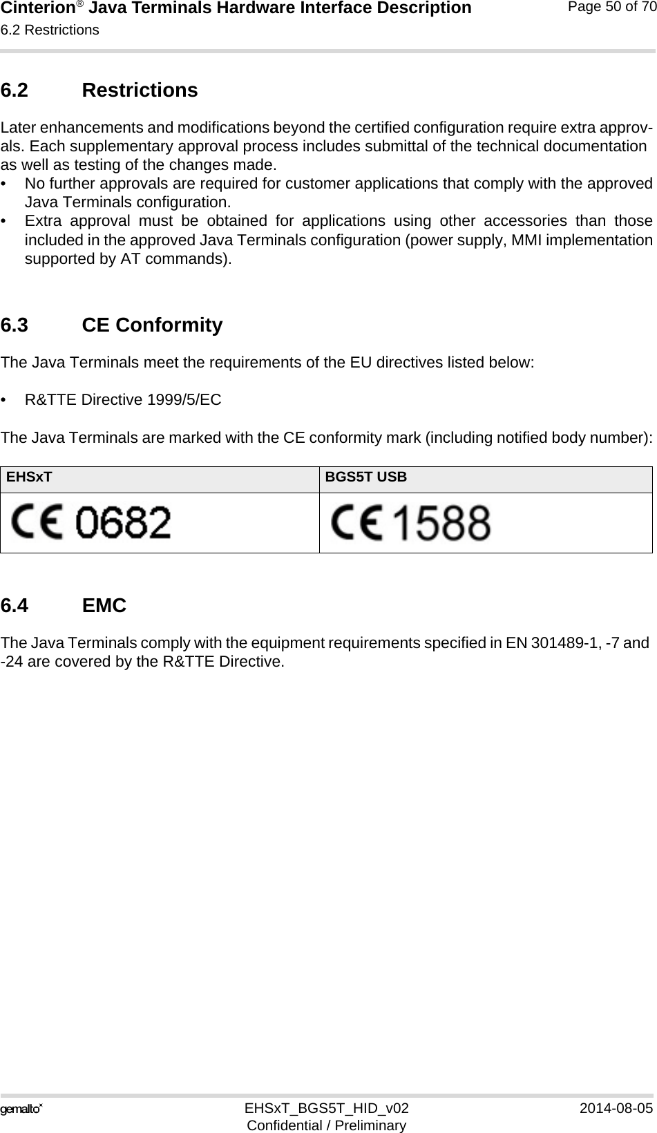 Cinterion® Java Terminals Hardware Interface Description6.2 Restrictions52EHSxT_BGS5T_HID_v02 2014-08-05Confidential / PreliminaryPage 50 of 706.2 RestrictionsLater enhancements and modifications beyond the certified configuration require extra approv-als. Each supplementary approval process includes submittal of the technical documentation as well as testing of the changes made. • No further approvals are required for customer applications that comply with the approvedJava Terminals configuration. • Extra approval must be obtained for applications using other accessories than thoseincluded in the approved Java Terminals configuration (power supply, MMI implementationsupported by AT commands). 6.3 CE ConformityThe Java Terminals meet the requirements of the EU directives listed below:• R&amp;TTE Directive 1999/5/EC The Java Terminals are marked with the CE conformity mark (including notified body number):6.4 EMCThe Java Terminals comply with the equipment requirements specified in EN 301489-1, -7 and -24 are covered by the R&amp;TTE Directive.EHSxT BGS5T USB
