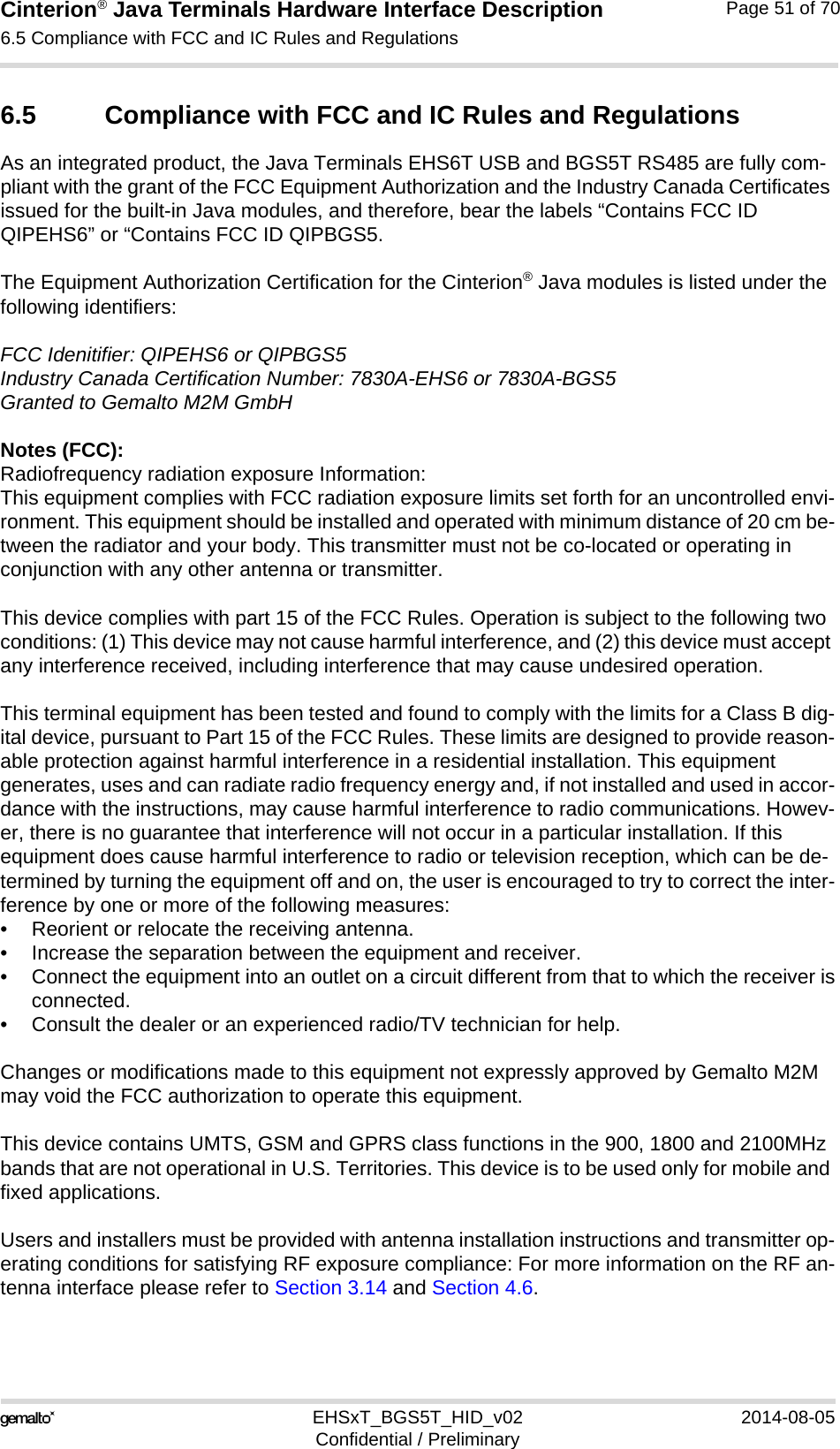 Cinterion® Java Terminals Hardware Interface Description6.5 Compliance with FCC and IC Rules and Regulations52EHSxT_BGS5T_HID_v02 2014-08-05Confidential / PreliminaryPage 51 of 706.5 Compliance with FCC and IC Rules and RegulationsAs an integrated product, the Java Terminals EHS6T USB and BGS5T RS485 are fully com-pliant with the grant of the FCC Equipment Authorization and the Industry Canada Certificates issued for the built-in Java modules, and therefore, bear the labels “Contains FCC ID QIPEHS6” or “Contains FCC ID QIPBGS5.The Equipment Authorization Certification for the Cinterion® Java modules is listed under the following identifiers:FCC Idenitifier: QIPEHS6 or QIPBGS5Industry Canada Certification Number: 7830A-EHS6 or 7830A-BGS5Granted to Gemalto M2M GmbHNotes (FCC): Radiofrequency radiation exposure Information:This equipment complies with FCC radiation exposure limits set forth for an uncontrolled envi-ronment. This equipment should be installed and operated with minimum distance of 20 cm be-tween the radiator and your body. This transmitter must not be co-located or operating in conjunction with any other antenna or transmitter.This device complies with part 15 of the FCC Rules. Operation is subject to the following two conditions: (1) This device may not cause harmful interference, and (2) this device must accept any interference received, including interference that may cause undesired operation.This terminal equipment has been tested and found to comply with the limits for a Class B dig-ital device, pursuant to Part 15 of the FCC Rules. These limits are designed to provide reason-able protection against harmful interference in a residential installation. This equipment generates, uses and can radiate radio frequency energy and, if not installed and used in accor-dance with the instructions, may cause harmful interference to radio communications. Howev-er, there is no guarantee that interference will not occur in a particular installation. If this equipment does cause harmful interference to radio or television reception, which can be de-termined by turning the equipment off and on, the user is encouraged to try to correct the inter-ference by one or more of the following measures:• Reorient or relocate the receiving antenna.• Increase the separation between the equipment and receiver.• Connect the equipment into an outlet on a circuit different from that to which the receiver isconnected.• Consult the dealer or an experienced radio/TV technician for help.Changes or modifications made to this equipment not expressly approved by Gemalto M2M may void the FCC authorization to operate this equipment. This device contains UMTS, GSM and GPRS class functions in the 900, 1800 and 2100MHz bands that are not operational in U.S. Territories. This device is to be used only for mobile and fixed applications.Users and installers must be provided with antenna installation instructions and transmitter op-erating conditions for satisfying RF exposure compliance: For more information on the RF an-tenna interface please refer to Section 3.14 and Section 4.6.