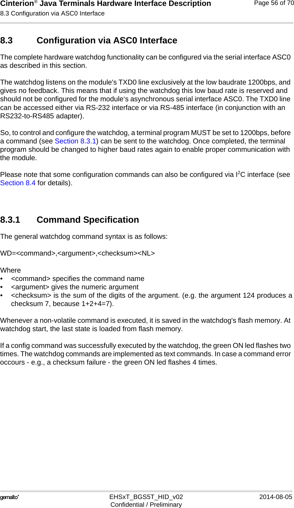 Cinterion® Java Terminals Hardware Interface Description8.3 Configuration via ASC0 Interface69EHSxT_BGS5T_HID_v02 2014-08-05Confidential / PreliminaryPage 56 of 708.3 Configuration via ASC0 InterfaceThe complete hardware watchdog functionality can be configured via the serial interface ASC0 as described in this section. The watchdog listens on the module&apos;s TXD0 line exclusively at the low baudrate 1200bps, and gives no feedback. This means that if using the watchdog this low baud rate is reserved and should not be configured for the module‘s asynchronous serial interface ASC0. The TXD0 line can be accessed either via RS-232 interface or via RS-485 interface (in conjunction with an RS232-to-RS485 adapter). So, to control and configure the watchdog, a terminal program MUST be set to 1200bps, before a command (see Section 8.3.1) can be sent to the watchdog. Once completed, the terminal program should be changed to higher baud rates again to enable proper communication with the module.Please note that some configuration commands can also be configured via I2C interface (see Section 8.4 for details).8.3.1 Command SpecificationThe general watchdog command syntax is as follows:WD=&lt;command&gt;,&lt;argument&gt;,&lt;checksum&gt;&lt;NL&gt;Where• &lt;command&gt; specifies the command name• &lt;argument&gt; gives the numeric argument• &lt;checksum&gt; is the sum of the digits of the argument. (e.g. the argument 124 produces achecksum 7, because 1+2+4=7).Whenever a non-volatile command is executed, it is saved in the watchdog&apos;s flash memory. At watchdog start, the last state is loaded from flash memory.If a config command was successfully executed by the watchdog, the green ON led flashes two times. The watchdog commands are implemented as text commands. In case a command error occours - e.g., a checksum failure - the green ON led flashes 4 times.