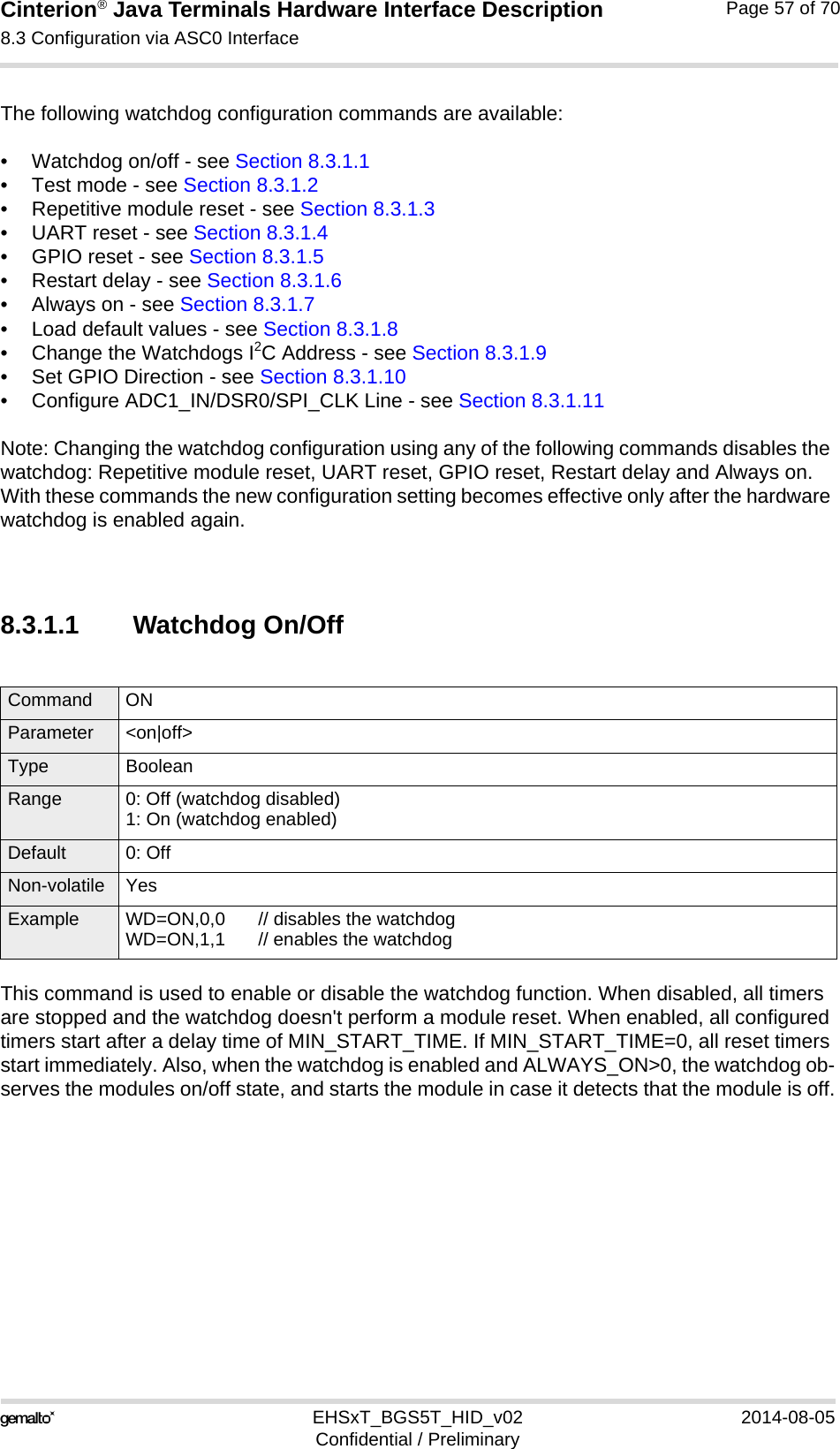 Cinterion® Java Terminals Hardware Interface Description8.3 Configuration via ASC0 Interface69EHSxT_BGS5T_HID_v02 2014-08-05Confidential / PreliminaryPage 57 of 70The following watchdog configuration commands are available:• Watchdog on/off - see Section 8.3.1.1• Test mode - see Section 8.3.1.2• Repetitive module reset - see Section 8.3.1.3• UART reset - see Section 8.3.1.4• GPIO reset - see Section 8.3.1.5• Restart delay - see Section 8.3.1.6• Always on - see Section 8.3.1.7• Load default values - see Section 8.3.1.8• Change the Watchdogs I2C Address - see Section 8.3.1.9• Set GPIO Direction - see Section 8.3.1.10• Configure ADC1_IN/DSR0/SPI_CLK Line - see Section 8.3.1.11Note: Changing the watchdog configuration using any of the following commands disables the watchdog: Repetitive module reset, UART reset, GPIO reset, Restart delay and Always on. With these commands the new configuration setting becomes effective only after the hardware watchdog is enabled again.8.3.1.1 Watchdog On/OffThis command is used to enable or disable the watchdog function. When disabled, all timers are stopped and the watchdog doesn&apos;t perform a module reset. When enabled, all configured timers start after a delay time of MIN_START_TIME. If MIN_START_TIME=0, all reset timers start immediately. Also, when the watchdog is enabled and ALWAYS_ON&gt;0, the watchdog ob-serves the modules on/off state, and starts the module in case it detects that the module is off.Command ON Parameter &lt;on|off&gt;Type BooleanRange 0: Off (watchdog disabled)1: On (watchdog enabled)Default 0: OffNon-volatile YesExample WD=ON,0,0 // disables the watchdogWD=ON,1,1 // enables the watchdog