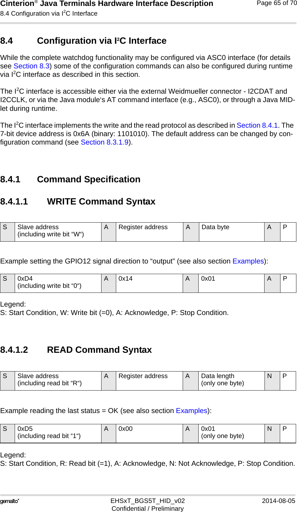 Cinterion® Java Terminals Hardware Interface Description8.4 Configuration via I2C Interface69EHSxT_BGS5T_HID_v02 2014-08-05Confidential / PreliminaryPage 65 of 708.4 Configuration via I2C InterfaceWhile the complete watchdog functionality may be configured via ASC0 interface (for details see Section 8.3) some of the configuration commands can also be configured during runtime via I2C interface as described in this section.The I2C interface is accessible either via the external Weidmueller connector - I2CDAT and I2CCLK, or via the Java module‘s AT command interface (e.g., ASC0), or through a Java MID-let during runtime.The I2C interface implements the write and the read protocol as described in Section 8.4.1. The 7-bit device address is 0x6A (binary: 1101010). The default address can be changed by con-figuration command (see Section 8.3.1.9).8.4.1 Command Specification8.4.1.1 WRITE Command SyntaxExample setting the GPIO12 signal direction to “output” (see also section Examples):Legend:S: Start Condition, W: Write bit (=0), A: Acknowledge, P: Stop Condition.8.4.1.2 READ Command SyntaxExample reading the last status = OK (see also section Examples):Legend: S: Start Condition, R: Read bit (=1), A: Acknowledge, N: Not Acknowledge, P: Stop Condition.S Slave address (including write bit “W“) A Register address A Data byte APS0xD4 (including write bit “0“) A 0x14 A 0x01 APS Slave address (including read bit “R“) A Register address A Data length (only one byte) NPS 0xD5(including read bit “1“) A 0x00 A 0x01(only one byte) NP